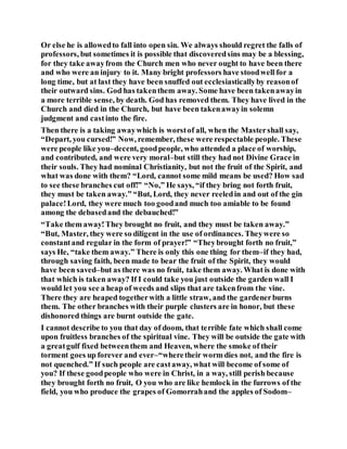 Or else he is allowedto fall into open sin. We always should regret the falls of
professors, but sometimes it is possible that discoveredsins may be a blessing,
for they take awayfrom the Church men who never ought to have been there
and who were an injury to it. Many bright professors have stoodwell for a
long time, but at last they have been snuffed out ecclesiasticallyby reasonof
their outward sins. God has takenthem away. Some have been takenawayin
a more terrible sense, by death. God has removed them. They have lived in the
Church and died in the Church, but have been takenawayin solemn
judgment and castinto the fire.
Then there is a taking awaywhich is worstof all, when the Mastershall say,
“Depart, you cursed!” Now, remember, these were respectable people. These
were people like you–decent, goodpeople, who attended a place of worship,
and contributed, and were very moral–but still they had not Divine Grace in
their souls. They had nominal Christianity, but not the fruit of the Spirit, and
what was done with them? “Lord, cannot some mild means be used? How sad
to see these branches cut off!” “No,” He says, “if they bring not forth fruit,
they must be taken away.” “But, Lord, they never reeledin and out of the gin
palace!Lord, they were much too goodand much too amiable to be found
among the debasedand the debauched!”
“Take them away!They brought no fruit, and they must be taken away.”
“But, Master, they were so diligent in the use of ordinances. Theywere so
constantand regular in the form of prayer!” “Theybrought forth no fruit,”
says He, “take them away.” There is only this one thing for them–if they had,
through saving faith, been made to bear the fruit of the Spirit, they would
have been saved–but as there was no fruit, take them away. What is done with
that which is taken away? If I could take you just outside the garden wall I
would let you see a heap of weeds and slips that are takenfrom the vine.
There they are heaped togetherwith a little straw, and the gardenerburns
them. The other branches with their purple clusters are in honor, but these
dishonored things are burnt outside the gate.
I cannot describe to you that day of doom, that terrible fate which shall come
upon fruitless branches of the spiritual vine. They will be outside the gate with
a greatgulf fixed betweenthem and Heaven, where the smoke of their
torment goes up forever and ever–“wheretheir worm dies not, and the fire is
not quenched.” If such people are castaway, what will become of some of
you? If these goodpeople who were in Christ, in a way, still perish because
they brought forth no fruit, O you who are like hemlock in the furrows of the
field, you who produce the grapes of Gomorrahand the apples of Sodom–
 