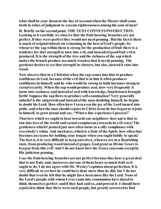 what shall be your doom in the day of accountwhen the Mastershall come
forth in robes of judgment to execute righteousnessamong the sons of men?
II. Briefly on the secondpoint. THE TEXT CONVEYS INSTRUCTION.
Looking at it carefully we observe that the fruit-bearing branches are not
perfect. If they were perfect they would not need pruning. But the fact is there
is much of original inbred sin remaining in the best of God’s people. So
wheneverthe sap within them is strong for the production of fruit there is a
tendency for that strength to turn into evil, and instead of goodfruit evil is
produced. It is the strength of the tree and the richness of the sapwhich
makes the branch produce too much woodso that it needs pruning. The
gardenerdesires to see that strength in clusters, but alas, insteadit runs into
wood.
Now observe that in a Christian when the sap comes into him to produce
confidence in God, because ofthe evil that is in him it often produces
confidence in himself, and he who would be strong in faith becomes strong in
carnalsecurity. When the sap would produce zeal, how very frequently it
turns into rashness, and insteadof zealwith knowledge, fanaticismis brought
forth! Suppose the sap flows to produce self-examination? Very generally
unbelief is the outgrowthand instead of the man doubting himself, he begins
to doubt his Lord. How often have I seeneven the joy of the Lord turned into
pride, and when the man should rejoice in Christ Jesus he has beganto rejoice
in himself, to grow proud and say, “Whata fine experience I possess!”
That love which we ought to bear towards our neighbors–how apt is that to
run into love of the world and carnal complacencytowards its evil ways!The
gentleness whichI praised just now often turns to a silly compliance with
everybody’s whim. And meekness,which is a fruit of the Spirit, how often that
becomes anexcuse for holding your tongue when you ought boldly to speak!
The fact is, it is very difficult to keepourselves, whenwe are in a flourishing
state, from producing wood insteadof grapes. Godgrant us Divine Grace to
keepus from this evil! And I do not know how the Grace cancome exceptby
His judicious pruning.
I say the fruit-bearing branches are not perfect because theybear a great deal
that is not fruit, and, moreover, not one of them bears as much fruit as it
ought to do. I do not agree with Mr. Wesley’s opinion about perfection. It is
very difficult to see how he could have done more than he did, but I do not
doubt that even he felt that he might have been more like his Lord. None of
the Lord’s people with whom I ever came into communion have dared to
think themselves perfect–andif they had said so, and proved it–I should have
rejoicedto think that there were such people, but greatly sorrowedto find
 