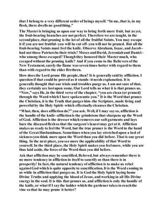 that I belong to a very different order of beings myself. “In me, that is, in my
flesh, there dwells no goodthing.”
The Masteris bringing us upon our way to bring forth more fruit, but as yet,
the fruit-bearing branches are not perfect. Therefore we are taught, in the
secondplace, that pruning is the lot of all the fruitful Saints. You may escape
it if you are not fruitful–you will be cut off–you will not be pruned. But all the
fruit-bearing Saints must feel the knife. Observe Abraham, Isaac, and Jacob–
had not those Patriarchs their trials? Moses andDavid, Jeremiahand Daniel–
who among those escaped?Thoughthey honored their Mastermuch, who
escapedwithout the pruning knife? And if you come to the Believers ofthe
New Testament, surely the flame was seventimes hotter with regard to them
than with regard to the elder Brethren.
How does the Lord prune His people, then? It is generallysaid by affliction. I
question if that could be proved as it stands–itneeds explanation. It is
generallythought that our trials and troubles purge us. I am not sure of that,
they certainly are lostupon some. Our Lord tells us what it is that prunes us.
“Now,” says He, in the third verse of the chapter, “you are clean (or pruned)
through the Word which I have spokenunto you.” It is the Word that prunes
the Christian, it is the Truth that purges him–the Scripture, made living and
powerful by the Holy Spirit–which effectuallycleanses the Christian.
“What, then, does affliction do?” you ask. Well, if I may sayso, affliction is
the handle of the knife–afflictionis the grindstone that sharpens up the Word
of God. Affliction is the dresserwhich removes our softgarments and lays
bare the diseasedfleshso that the surgeon’s lancetmay get at it. Affliction
makes us ready to feel the Word, but the true pruner is the Word in the hand
of the GreatHusbandman. Sometimes when you lay stretchedupon a bed of
sicknessyou think more upon the Word than you did before. That is one great
thing. In the next place, you see more the applicability of that Word to
yourself. In the third place, the Holy Spirit makes you feelmore, while you are
thus laid aside, the force of the Word than you did before.
Ask that affliction may be sanctified, Beloved, but always remember there is
no more tendency in affliction in itself to sanctify us than there is in
prosperity! In fact, the natural tendency of affliction is to make us rebel
againstGod which is quite opposite to sanctification. It is the Word coming to
us while in affliction that purges us. It is God the Holy Spirit laying home
Divine Truths and applying the blood of Jesus, and working in all His Divine
energy in the soul. It is this that prunes us, and affliction is only the handle of
the knife, or what if I saythe ladder which the gardener takes to reachthe
vine so that he may prune it better?
 