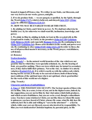 branch is lopped off from a vine. We wither in our fruits, our blossoms, and
our very leaves;in our works, graces, andgifts.
2. If we do produce fruit, — we are purged, or purified, by the Spirit, through
the Word (John 17:17), which is believed, and obeyed (Acts 15:9; 1 Peter
1:22); by affliction (Hebrews 12:4-11).
IV. HOW WE MAY BE ENABLED TO BEAR THIS FRUIT.
1. By abiding in Christ, and Christ in us (ver. 5). We shall not otherwise be
fruitful (ver. 4), for otherwise we shall want life, inclination, knowledge, and
power.
2. We abide in Him by abiding in faith, in God, in His revealedwill, in His
Gospeland its truths, in Christ, in the promises (John 6:47-58;Galatians
2:20; Hebrews 10:38; and especiallyRomans 11:16, 24). By continuing in love
(John 15:9; Galatians 5:6). Hence arise deadness to the world, and powerover
sin. By continuing to obey (John 15:10;John 14:23, 24)In order to these, the
use of all prescribed means is necessary, as the Word, prayer, watchfulness,
self-denial.
(J. Benson.)
Useless branches
Abp. Trench.!— In the natural world branches of the vine which are not
goodfor that to which they were speciallyordained, viz., for the bearing of
fruit, are goodfor nothing. There are trees which may be turned to secondary
uses, if they fail to fulfil their primary. Not so the vine. As timber it is utterly
valueless (Ezekiel15:3, 4). It is with it exactly as with the saltless salt, which,
having lostits savour, is fit only to be eastout of doors;both of them being
meet emblems of the spiritual man who is not spiritual, who is goodneither
for the work of this world nor of a higher.
(Abp. Trench.)
Characterand doom of unfruitfulness
J. Viney.I. THE POSITION YOU OCCUPY. The Saviour speaks ofthose who
are in Him. This, in a sense, is true of you; not in the highestsense, indeed; by
the supposition, you are not in Him by that vital union which faith produces,
and which secures fruitfulness, but you are so in a real, though a subordinate
sense. You have some relation to Christ, are not like those to whom His name
is unknown; you have heard of Christ, whence He came, whatHe did, how He
suffered, how He is able and willing to "save to the uttermost" — a fact by
which, while your ears are blessed, you are also involved in responsibility. To
Him you were dedicatedin Christian baptism; by parental piety, in His
 