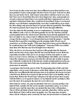 Now it may be that some of us have been afflicted a greatdeal and have not
been pruned. I know some people who have been very poor–I do not see that
they are any better for it. And I know some others who have been very sick,
but I have never heard that they have been improved. Alas, some people are
of such a characterthat if they were strickentill their whole head were sick–
and their whole heart faint–they would not be benefited! If they were beaten
till they were all bruises and putrefying sores they would still go on to rebel–
for these things only provoke them to a greaterhatred againstthe MostHigh.
We must be pruned, but it must be by the Word, through affliction.
Now the objectin this pruning is never condemnatory. God does not purge
His children with a view to visit them penally for sin. He chastises, but He
cannot punish those for whom Jesus Christ has been already punished! You
have no right to say, when a man is afflicted, that it is because he has done
wrong. On the contrary, “every branch that bears fruit He purges.” Justthe
branch that is goodfor something gets the pruning knife! Do not sayof
yourselves, or of other people, “That man must have been a greatoffender or
he would not have met with such a judgment.” Nonsense!Who was a holier
man than Job? But has any been brought lowerthan he?
Why, the fact is, it is because the Lord loves His people that He chastens
them–not because of any anger that He has towards them! Learn, Beloved,
especiallyyou under trial, not to see an angry God in your pains or your
losses,oryour crosses–instead, see a Husbandman who thinks you a branch
whom He estimates atso greata rate that He will take the trouble to prune
you–which He would not do if He had not a kind considerationtowards you.
The real reasonis that more fruit may be produced, which I understand to
mean more in quantity.
A goodman who feels the powerof the Word pruning him of this and that
superfluity, sets to work, in the power of the Holy Spirit, to do more for Jesus.
Before he was afflicted he did not know how to be patient. He learns it at last–
a hard lesson. Before he was poor he did not know how to be humble, but he
learns that. Before the Word came with power he did not know how to pray
with his fellows, or to speak to sinners, or lay himself out for usefulness. But
now the more he is pruned, the more he serves his Lord.
More fruit in variety, too, may be intended. One tree canonly produce one
kind of fruit, usually, but the Lord’s people canproduce many, as we have
already seen. And the more they are pruned the more they will produce.
There will be all kinds of fruit, both new and old, which they will lay up for
their Beloved. There will be more in quality, too. The man may not pray
more, but he will pray more earnestly. He may not preachmore sermons, but
 