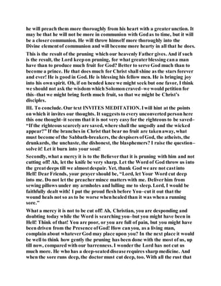 he will preach them more thoroughly from his heart with a greaterunction. It
may be that he will not be more in communion with Godas to time, but it will
be a closercommunion. He will throw himself more thoroughly into the
Divine elementof communion and will become more hearty in all that he does.
This is the result of the pruning which our heavenly Father gives. And if such
is the result, the Lord keepon pruning, for what greaterblessing cana man
have than to produce much fruit for God? Better to serve God much than to
become a prince. He that does much for Christ shall shine as the stars forever
and ever! He is good in God. He is blessing his fellow men. He is bringing joy
into his own spirit. Oh, if on bended knee we might seek but one favor, I think
we should not ask the wisdom which Solomoncraved–we would petition for
this–that we might bring forth much fruit, so that we might be Christ’s
disciples.
III. To conclude. Our text INVITES MEDITATION. Iwill hint at the points
on which it invites our thoughts. It suggests to every unconverted person here
this one thought–it seems that it is not very easyfor the righteous to be saved–
“If the righteous scarcelyare saved, where shall the ungodly and the wicked
appear?” If the branches in Christ that bear no fruit are takenaway, what
must become of the Sabbath-breakers, the despisers ofGod, the atheists, the
drunkards, the unchaste, the dishonest, the blasphemers? I raise the question–
solve it! Let it burn into your soul!
Secondly, what a mercy it is to the Believerthat it is pruning with him and not
cutting off! Ah, let the knife be very sharp. Let the Word of God throw us into
the greatdeeps till we almostdespair. Yet, thank God we are not castinto
Hell! DearFriends, your prayer should be, “Lord, let Your Word cut deep
into me. Do not let the preachermince matters with me. Deliverhim from
sewing pillows under my armholes and lulling me to sleep. Lord, I would be
faithfully dealt with! I put the proud flesh before You–cut it out that the
wound heals not so as to be worse whenhealed than it was when a running
sore.”
What a mercy it is not to be cut off! Ah, Christian, you are desponding and
doubting today while the Word is searching you–but you might have been in
Hell! Think of that! You are poor, or you are full of pain, but you might have
been driven from the Presence ofGod! How canyou, as a living man,
complain about whateverGod may place upon you? In the next place it would
be well to think how gently the pruning has been done with the most of us, up
till now, compared with our barrenness. I wonderthe Lord has not cut us
much more. He who has a deep-seateddiseaserequires sharp medicine. And
when the sore runs deep, the doctormust cut deep, too. With all the rust that
 