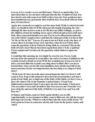 is on us, it is a wonder we are not filed more. There is so much alloy, it is
marvelous that we are not more often put into the fire. O Spirit of God, You
have hard work with some of us! Still we bless You, for Your gentleness has
been manifested very graciously. How tenderly have You dealt with our frail
dust, O God of love!
Again, how earnestly we ought to seek for more fruit! If this is what God seeks
after, we should be after it! If He often goes the length of pruning the vine–
although He does not love to do it, for He does not afflict willingly, or grieve
the children of men for nothing–let us agree with God and seek to yield more
fruit. How concernedshould every one of us be to be efficaciouslyand truly
one with Christ! I ought to have said that the whole gist of the text lies in that
“in Me, in Me, in Me.” You see, if a man is not in Christ at all, why then, of
course, there is no hope of any sort! And then, when he is in Christ, there
come the questions–is he in Christ by living faith, by real trust? Has he the
faith of God’s elect? Has he been born againfrom above? Is he a spiritual
Grace-taughtsoul? Let these be the questions which shall rest upon our
minds.
I would that this morning my text might be sweetto you. Sweet, I said,
because if for the moment it seems bitter, the end is sweetness.Faithful are the
wounds of such a friend as Jesus!If He has wounded any of you, it is not to
drive you from Him but to make you cling closerto Him! Have you never
learned that, when you feel the most humbled, most afraid, most full of sin,
most conscious ofyour own imperfection, the best thing is to cling to Christ
more?
“Well, Lord, if I have been the most cursed hypocrite that ever lived, I will
come to You. If up to this moment I have been deceived and have not had a
grain of true faith, nor a single one of the fruits of the Spirit, yet here I am, a
poor vile sinner! I fly to the fountain–a naked sinner. I wrap Your
righteousness aboutmy loins! I am a poor sin-sick, lostsinner–I look up to
You on yonder Cross and I do believe that You cansave me! From the very
jaws of death, and out of the belly of Hell do I cry unto You, and You will
hear me.”
O Sinners and Saints, come to Christ againwhether you are His
experimentally, or are strangers to Him, come to Him now, for still the Gospel
bell rings out sweetly, “Whoeverwill, let him take the water of life freely.” O
God, grant us Grace to come now afresh, and Yours be the praise! Amen, and
Amen.
 