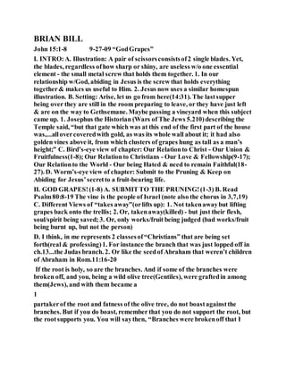 BRIAN BILL
John 15:1-8 9-27-09 “GodGrapes”
I. INTRO:A. Illustration: A pair of scissorsconsistsof2 single blades. Yet,
the blades, regardless ofhow sharp or shiny, are useless w/o one essential
element - the small metal screw that holds them together. 1. In our
relationship w/God, abiding in Jesus is the screw that holds everything
together& makes us useful to Him. 2. Jesus now uses a similar homespun
illustration. B. Setting: Arise, let us go from here(14:31). The lastsupper
being over they are still in the room preparing to leave, or they have just left
& are on the way to Gethsemane. Maybe passing a vineyard when this subject
came up. 1. Josephus the Historian (Wars of The Jews 5.210)describing the
Temple said, “but that gate which was at this end of the first part of the house
was,...allovercoveredwith gold, as was its whole wall about it; it had also
golden vines above it, from which clusters of grapes hung as tall as a man’s
height;” C. Bird’s-eye view of chapter: Our Relationto Christ - Our Union &
Fruitfulness(1-8); Our Relationto Christians - Our Love & Fellowship(9-17);
Our Relationto the World - Our being Hated & need to remain Faithful(18-
27). D. Worm’s-eye view of chapter: Submit to the Pruning & Keep on
Abiding for Jesus’secretto a fruit-bearing life.
II. GOD GRAPES!(1-8) A. SUBMIT TO THE PRUNING!(1-3) B. Read
Psalm80:8-19 The vine is the people of Israel (note also the chorus in 3,7,19)
C. Different Views of “takes away”(orlifts up): 1. Not takenawaybut lifting
grapes back onto the trellis; 2. Or, takenaway(killed) - but just their flesh,
soul/spirit being saved;3. Or, only works/fruit being judged (bad works/fruit
being burnt up, but not the person)
D. I think, in me represents 2 classesof“Christians” that are being set
forth(real & professing)1. For instance the branch that was just lopped off in
ch.13...the Judas branch. 2. Or like the seedof Abraham that weren’t children
of Abraham in Rom.11:16-20
If the root is holy, so are the branches. And if some of the branches were
broken off, and you, being a wild olive tree(Gentiles), were graftedin among
them(Jews), and with them became a
1
partakerof the root and fatness of the olive tree, do not boastagainstthe
branches. But if you do boast, remember that you do not support the root, but
the rootsupports you. You will saythen, “Branches were brokenoff that I
 