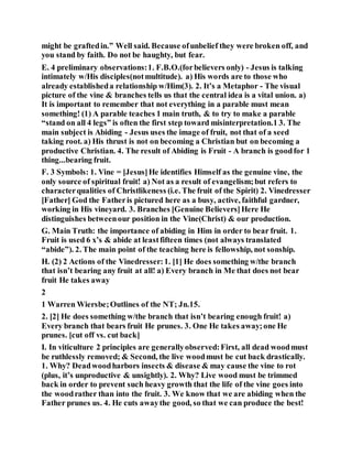 might be graftedin.” Well said. Because ofunbelief they were broken off, and
you stand by faith. Do not be haughty, but fear.
E. 4 preliminary observations:1. F.B.O.(forbelievers only) - Jesus is talking
intimately w/His disciples(notmultitude). a) His words are to those who
already establisheda relationship w/Him(3). 2. It’s a Metaphor - The visual
picture of the vine & branches tells us that the central idea is a vital union. a)
It is important to remember that not everything in a parable must mean
something! (1) A parable teaches 1 main truth, & to try to make a parable
“stand on all 4 legs” is often the first step toward misinterpretation.1 3. The
main subject is Abiding - Jesus uses the image of fruit, not that of a seed
taking root. a) His thrust is not on becoming a Christian but on becoming a
productive Christian. 4. The result of Abiding is Fruit - A branch is goodfor 1
thing...bearing fruit.
F. 3 Symbols: 1. Vine = [Jesus]He identifies Himself as the genuine vine, the
only source of spiritual fruit! a) Not as a result of evangelism;but refers to
characterqualities of Christlikeness (i.e. The fruit of the Spirit) 2. Vinedresser
[Father] God the Fatheris pictured here as a busy, active, faithful gardner,
working in His vineyard. 3. Branches [Genuine Believers]Here He
distinguishes betweenour position in the Vine(Christ) & our production.
G. Main Truth: the importance of abiding in Him in order to bear fruit. 1.
Fruit is used 6 x’s & abide at leastfifteen times (not always translated
“abide”). 2. The main point of the teaching here is fellowship, not sonship.
H. (2) 2 Actions of the Vinedresser:1. [1] He does something w/the branch
that isn’t bearing any fruit at all! a) Every branch in Me that does not bear
fruit He takes away
2
1 Warren Wiersbe;Outlines of the NT; Jn.15.
2. [2] He does something w/the branch that isn’t bearing enough fruit! a)
Every branch that bears fruit He prunes. 3. One He takes away;one He
prunes. [cut off vs. cut back]
I. In viticulture 2 principles are generallyobserved:First, all dead woodmust
be ruthlessly removed; & Second, the live woodmust be cut back drastically.
1. Why? Deadwoodharbors insects & disease & may cause the vine to rot
(plus, it’s unproductive & unsightly). 2. Why? Live wood must be trimmed
back in order to prevent such heavy growth that the life of the vine goes into
the woodrather than into the fruit. 3. We know that we are abiding when the
Father prunes us. 4. He cuts awaythe good, so that we can produce the best!
 