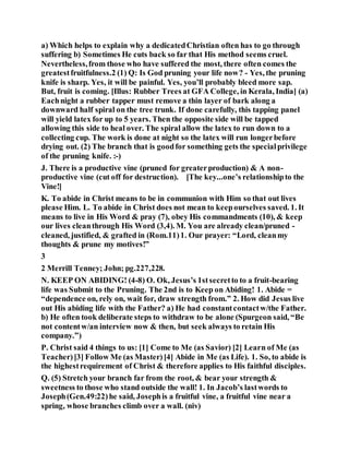 a) Which helps to explain why a dedicatedChristian often has to go through
suffering b) Sometimes He cuts back so far that His method seems cruel.
Nevertheless,from those who have suffered the most, there often comes the
greatestfruitfulness.2 (1) Q: Is God pruning your life now? - Yes, the pruning
knife is sharp. Yes, it will be painful. Yes, you’ll probably bleed more sap.
But, fruit is coming. [Illus: Rubber Trees at GFA College, in Kerala, India] (a)
Eachnight a rubber tapper must remove a thin layer of bark along a
downward half spiral on the tree trunk. If done carefully, this tapping panel
will yield latex for up to 5 years. Then the opposite side will be tapped
allowing this side to heal over. The spiral allow the latex to run down to a
collecting cup. The work is done at night so the latex will run longerbefore
drying out. (2) The branch that is goodfor something gets the specialprivilege
of the pruning knife. :-)
J. There is a productive vine (pruned for greaterproduction) & A non-
productive vine (cut off for destruction). [The key...one’s relationshipto the
Vine!]
K. To abide in Christ means to be in communion with Him so that out lives
please Him. L. To abide in Christ does not mean to keepourselves saved. 1. It
means to live in His Word & pray (7), obey His commandments (10), & keep
our lives cleanthrough His Word (3,4). M. You are already clean/pruned -
cleaned, justified, & grafted in (Rom.11)1. Our prayer: “Lord, cleanmy
thoughts & prune my motives!”
3
2 Merrill Tenney; John; pg.227,228.
N. KEEP ON ABIDING! (4-8) O. Ok, Jesus’s 1stsecretto to a fruit-bearing
life was Submit to the Pruning. The 2nd is to Keep on Abiding! 1. Abide =
“dependence on, rely on, wait for, draw strength from.” 2. How did Jesus live
out His abiding life with the Father? a) He had constantcontactw/the Father.
b) He often took deliberate steps to withdraw to be alone (Spurgeon said, “Be
not contentw/an interview now & then, but seek always to retain His
company.”)
P. Christ said 4 things to us: [1] Come to Me (as Savior) [2] Learn of Me (as
Teacher)[3] Follow Me (as Master)[4] Abide in Me (as Life). 1. So, to abide is
the highestrequirement of Christ & therefore applies to His faithful disciples.
Q. (5) Stretch your branch far from the root, & bear your strength &
sweetness to those who stand outside the wall! 1. In Jacob’s lastwords to
Joseph(Gen.49:22)he said, Josephis a fruitful vine, a fruitful vine near a
spring, whose branches climb over a wall. (niv)
 