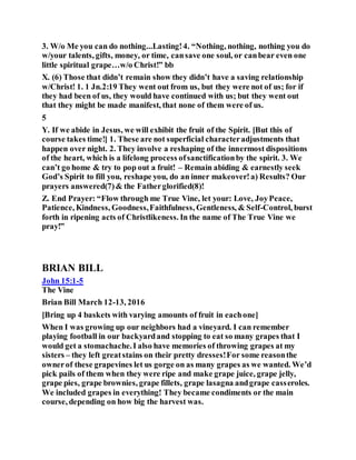 3. W/o Me you can do nothing...Lasting!4. “Nothing, nothing, nothing you do
w/your talents, gifts, money, or time, cansave one soul, or canbear even one
little spiritual grape…w/o Christ!” bb
X. (6) Those that didn’t remain show they didn’t have a saving relationship
w/Christ! 1. 1 Jn.2:19 They went out from us, but they were not of us; for if
they had been of us, they would have continued with us; but they went out
that they might be made manifest, that none of them were of us.
5
Y. If we abide in Jesus, we will exhibit the fruit of the Spirit. [But this of
course takes time!] 1. These are not superficial characteradjustments that
happen over night. 2. They involve a reshaping of the innermost dispositions
of the heart, which is a lifelong process ofsanctificationby the spirit. 3. We
can’t go home & try to pop out a fruit! – Remain abiding & earnestly seek
God’s Spirit to fill you, reshape you, do an inner makeover!a) Results? Our
prayers answered(7)& the Fatherglorified(8)!
Z. End Prayer: “Flow through me True Vine, let your: Love, JoyPeace,
Patience, Kindness, Goodness,Faithfulness, Gentleness, & Self-Control, burst
forth in ripening acts of Christlikeness. In the name of The True Vine we
pray!”
BRIAN BILL
John 15:1-5
The Vine
Brian Bill March 12-13, 2016
[Bring up 4 baskets with varying amounts of fruit in eachone]
When I was growing up our neighbors had a vineyard. I can remember
playing football in our backyardand stopping to eat so many grapes that I
would get a stomachache.I also have memories of throwing grapes at my
sisters – they left greatstains on their pretty dresses!For some reasonthe
ownerof these grapevines let us gorge on as many grapes as we wanted. We’d
pick pails of them when they were ripe and make grape juice, grape jelly,
grape pies, grape brownies, grape fillets, grape lasagna andgrape casseroles.
We included grapes in everything! They became condiments or the main
course, depending on how big the harvest was.
 