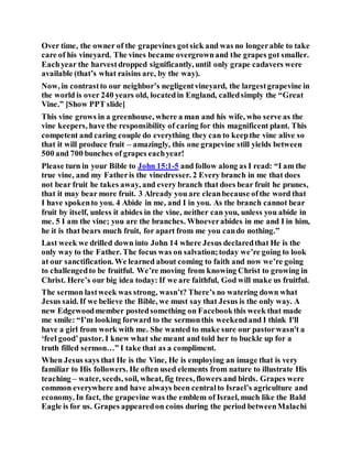 Over time, the owner of the grapevines gotsick and was no longerable to take
care of his vineyard. The vines became overgrownand the grapes got smaller.
Eachyear the harvestdropped significantly, until only grape cadavers were
available (that’s what raisins are, by the way).
Now, in contrastto our neighbor’s negligentvineyard, the largestgrapevine in
the world is over 240 years old, locatedin England, calledsimply the “Great
Vine.” [Show PPT slide]
This vine grows in a greenhouse, where a man and his wife, who serve as the
vine keepers, have the responsibility of caring for this magnificent plant. This
competent and caring couple do everything they can to keepthe vine alive so
that it will produce fruit – amazingly, this one grapevine still yields between
500 and 700 bunches of grapes eachyear!
Please turn in your Bible to John 15:1-5 and follow along as I read: “I am the
true vine, and my Fatheris the vinedresser. 2 Every branch in me that does
not bear fruit he takes away, and every branch that does bear fruit he prunes,
that it may bear more fruit. 3 Already you are cleanbecause ofthe word that
I have spokento you. 4 Abide in me, and I in you. As the branch cannot bear
fruit by itself, unless it abides in the vine, neither can you, unless you abide in
me. 5 I am the vine; you are the branches. Whoeverabides in me and I in him,
he it is that bears much fruit, for apart from me you cando nothing.”
Last week we drilled down into John 14 where Jesus declaredthat He is the
only way to the Father. The focus was on salvation;today we’re going to look
at our sanctification. We learned about coming to faith and now we’re going
to challengedto be fruitful. We’re moving from knowing Christ to growing in
Christ. Here’s our big idea today: If we are faithful, God will make us fruitful.
The sermon lastweek was strong, wasn’t? There’s no watering down what
Jesus said. If we believe the Bible, we must say that Jesus is the only way. A
new Edgewoodmember postedsomething on Facebookthis week that made
me smile: “I’m looking forward to the sermonthis weekendand I think I'll
have a girl from work with me. She wanted to make sure our pastorwasn't a
‘feel good’pastor. I knew what she meant and told her to buckle up for a
truth filled sermon…” I take that as a compliment.
When Jesus says that He is the Vine, He is employing an image that is very
familiar to His followers. He often used elements from nature to illustrate His
teaching – water, seeds, soil, wheat, fig trees, flowers and birds. Grapes were
common everywhere and have always been centralto Israel’s agriculture and
economy. In fact, the grapevine was the emblem of Israel, much like the Bald
Eagle is for us. Grapes appearedon coins during the period betweenMalachi
 