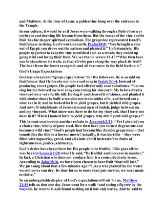 and Matthew. At the time of Jesus, a goldenvine hung over the entrance to
the Temple.
In our culture, it would be as if Jesus were walking through a field of corn or
soybeans and drawing life lessons fromthem. But the image of the vine and its
fruit has far deeper spiritual symbolism. The grapevine representedIsrael’s
fruitfulness in doing God’s work on earth. Psalm 80:8: “You brought a vine
out of Egypt; you drove out the nations and planted it.” Unfortunately, His
people neglectedto keepthe vine nourished and, as a result, they ended up
going wild and losing their fruit. We see that in verses 12-13:“Why then have
you brokendown its walls, so that all who pass along the way pluck its fruit?
The boar from the forest ravages it, and all that move in the field feed on it.”
God’s Grape Expectations
God has always had “grape expectations” forHis followers. He is so sold on
fruitfulness that He breaks out into a sad song in Isaiah 5:1-4. Instead of
producing sweetgrapes,His people had offered only sour substitutes: “Let me
sing for my beloved my love song concerning his vineyard: My beloved had a
vineyard on a very fertile hill. He dug it and clearedit of stones, and planted it
with choice vines; he built a watchtowerin the midst of it, and hewed out a
wine vat in it; and he lookedfor it to yield grapes, but it yielded wild grapes.
And now, O inhabitants of Jerusalemand men of Judah, judge betweenme
and my vineyard. What more was there to do for my vineyard, that I have not
done in it? When I lookedfor it to yield grapes, why did it yield wild grapes?”
This lament continues in another refrain in Jeremiah2:21: “Yet I planted you
a choice vine, wholly of pure seed. How then have you turned degenerate and
become a wild vine?” God’s people had become like Zombie grapevines – that
sounds like the title to a horror movie! Actually, it was horrible – they were
filled with hypocrisy, greed, and all kinds of evil insteadof the fruits of
righteousness, justice, andmercy.
God’s desire has always been for His people to be fruitful. This goes allthe
way back to Genesis 1:28 when He said, “Be fruitful and increase in number.”
In fact, a Christian who does not produce fruit is a contradictionin terms.
According to John15:16, we have been chosento bear fruit “that will last.”
We just sang about that a few minutes ago:“Like a tree planted by the water
we will never run dry. Its time for us to more than just survive, we were made
to thrive.”
In an unforgettable display of God’s expectations offruit for us, Matthew
21:19 tells us that one day Jesus wentfor a walk “and seeing a fig tree by the
wayside, he went to it and found nothing on it but only leaves. And he said to
 