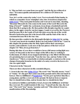 it, ‘May no fruit ever come from you again!’ And the fig tree withered at
once.” It is unacceptable and unnatural for a followerof Christ to be
unfruitful.
Now, let’s setthe contextfor today’s text. Next weekendis Palm Sunday in
which we remember Jesus’triumphal entry into Jerusalemas depictedin
John 12:13: “Theytook palm branches and went out to meet him, shouting,
‘Hosanna! Blessedis he who comes in the name of the Lord! Blessedis the
King of Israel!’” Amidst the excitement, Jesus drops a bombshell and tells
them that He is going to die. He then gathers His disciples togetherin a quiet
place, in the upper room for one last supper. Lamb is served for the Passover
meal because He is the Lamb of God who takes awaythe sin of the world.
Breadis brokenbecause He is the bread of life and the fruit of the vine is
consumed because He is the true vine.
He then provides comfort to the distraught disciples in John 14:1 by saying,
“Let not your hearts be troubled. Believe in God; believe also in me.” Later in
this chapter He promises that the Holy Spirit will be their encourager,
teacher, and comforter. Look now at the last phrase of the last verse of
chapter 14:“Rise, let us go from here.”
During this time of year there would have been a full moon casting light on a
variety of vineyards on the lower slopes ofthe hill as they’re walking to
Gethsemane. It’s likely Jesus stoppedand held up a vine filled with blossoms
of a promising harvest and said, “I am the true vine, and my Father is the
vinedresser.” This is a remarkable revelation and quite a contrastas the scene
changes from palm branches in the midst of a noisy crowd to the leaves of a
vine on a quiet night.
Characters in the Vineyard
There are three characters in this extended allegory.
1. Jesus is the true vine (John 15:1a). The word “vine” literally means, “root,”
or “trunk.” It’s the part that comes out of the ground and is often not much to
look at. This is a fulfillment of Isaiah53:2: “Forhe grew up before him like a
young plant, and like a root out of dry ground. He had no form or majesty
that we should look at him, and no beauty that we should desire him.”
In contrastto faithless and fruitless Israel, Jesus is the fulfillment of all that
they were not. We could translate it this way: “I myself am the vine, the real
one.” The word “true” means, “genuine and real.” This claim of Jesus is a
manifestation of His Messiahship.
 