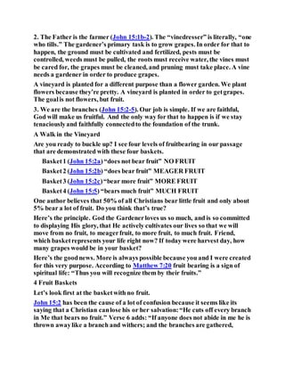 2. The Father is the farmer (John 15:1b-2). The “vinedresser” is literally, “one
who tills.” The gardener’s primary task is to grow grapes. In order for that to
happen, the ground must be cultivated and fertilized, pests must be
controlled, weeds must be pulled, the roots must receive water, the vines must
be cared for, the grapes must be cleaned, and pruning must take place. A vine
needs a gardener in order to produce grapes.
A vineyard is planted for a different purpose than a flower garden. We plant
flowers because they’re pretty. A vineyard is planted in order to getgrapes.
The goalis not flowers, but fruit.
3. We are the branches (John 15:2-5). Our job is simple. If we are faithful,
God will make us fruitful. And the only way for that to happen is if we stay
tenaciouslyand faithfully connectedto the foundation of the trunk.
A Walk in the Vineyard
Are you ready to buckle up? I see four levels of fruitbearing in our passage
that are demonstrated with these four baskets.
Basket1 (John 15:2a)“does not bear fruit” NO FRUIT
Basket2 (John 15:2b) “does bear fruit” MEAGER FRUIT
Basket3 (John 15:2c)“bear more fruit” MORE FRUIT
Basket4 (John 15:5) “bears much fruit” MUCH FRUIT
One author believes that 50% of all Christians bear little fruit and only about
5% bear a lot of fruit. Do you think that’s true?
Here’s the principle. God the Gardenerloves us so much, and is so committed
to displaying His glory, that He actively cultivates our lives so that we will
move from no fruit, to meagerfruit, to more fruit, to much fruit. Friend,
which basketrepresents your life right now? If today were harvest day, how
many grapes would be in your basket?
Here’s the goodnews. More is always possible because you and I were created
for this very purpose. According to Matthew 7:20 fruit bearing is a sign of
spiritual life: “Thus you will recognize them by their fruits.”
4 Fruit Baskets
Let’s look first at the basketwith no fruit.
John 15:2 has been the cause of a lot of confusion because it seems like its
saying that a Christian canlose his or her salvation:“He cuts off every branch
in Me that bears no fruit.” Verse 6 adds: “If anyone does not abide in me he is
thrown awaylike a branch and withers; and the branches are gathered,
 
