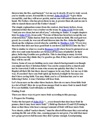 thrown into the fire, and burned.” Let me say it clearly. If you’re truly saved,
you’re totally secure. Eternallife is eternal. John 10:28-29:“I give them
eternal life, and they will never perish, and no one will snatch them out of my
hand. My Father, who has given them to me, is greaterthan all, and no one is
able to snatch them out of the Father’s hand.”
The simple explanation comes from the context. Just hours before, Jesus
announced that there was a traitor on the team. In John 13:10 Jesus said,
“And you are clean, but not all of you,” referring to Judas. A couple chapters
later in John 17:12, Jesus said, “Notone of them has been lostexcept the son
of destruction.” Judas had no fruit because he had no faith. His real god was
greed. As a result, he was cut off and thrown into the fire. John the Baptist
shook up the religious crowdwhen he saidthis in Matthew 3:10: “Everytree
therefore that does not bear goodfruit is cut down and thrown into the fire.”
This is similar to what we read in Romans 11:20 where Israel is pictured as an
olive tree and some branches are brokenoff because ofunbelief. In their
place, believing Gentiles are graftedin. This is shocking to many Jewish
people because theythink they’re goodto go. But, if they don’t confess Christ,
they will be cut off.
Listen. Some of you are holding on to your church backgroundeven though
you might not have Christian belief. You can be connectedto a church and
not be converted. I talk to some who assure me quickly that they’ve been
Baptist all their life but there doesn’tappear to be any fruit. Let me say it this
way. If you don’t have any fruit (pick up basket), it might be because you
don’t have saving faith. You may think you’re a Christian but you’re not
following Christ. A true Christian will bear fruit.
Let’s focus now on the other three baskets. How do we move from little fruit
to a lot of fruit? How do we go from meagerfruit to more fruit to much fruit?
If we are faithful, God will make us fruitful.
Finding Fruit
There are three ways to grow more fruit according to this passage.
1. Prepare for Pruning.
Notice the last part of John 15:2: “…everybranch that does bear fruit he
prunes, that it may bear more fruit.” [ Hold up Baskets #2 and #3]Pruning is
done so that those who bear a meageramount of fruit will bear more fruit.
New shoots, called“suckershoots,”must be sliced off because they can end up
sucking the life out of the vine, causing grapes to not grow. I’m told that most
new grape growers fail because they don’t prune enough. Goodpruning
 