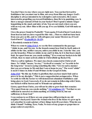 You don’t have to stay where you are right now. You can fast forward to
fruitfulness but you must run to Him, not awayfrom Him any longer. God’s
discipline is always intended to be redemptive and restorative. He is more
interestedin propelling you toward fruitfulness than He is in punishing you. Is
there a meageramount of fruit in your basket? Don’tspend a minute longer
languishing in the muck and mire of sin. You are not stuck where you are
with no way out. Allow Him to lift you up. If we are faithful, God will make us
fruitful.
I love the prayer found in Psalm80: “Turn again, O God of hosts! Look down
from heaven and see;have regard for this vine…Then we shall not turn back
from you; give us life, and we will call upon your name! Restore us, O Lord
God of hosts!” (Psalm80:14, 18-19).
3. Resolutelyremain in Christ.
When we come to John 15:4-5, we see the first command in the passage:
“Abide in me, and I in you. As the branch cannot bear fruit by itself, unless it
abides in the vine, neither canyou, unless you abide in me. I am the vine; you
are the branches. Whoeverabides in me and I in him, he it is that bears much
fruit, for apart from me you cando nothing.” If we want our baskets to be full
of fruit, then we must actively abide in Christ [Hold up Basket#4].
This is a call to vigilance. We must staycloselyconnectedto Christ at all
times. To “abide” means, “to stay,” “to dwell or remain,” or “to settle in for
the long term.” Jesus is saying something like this: “Live in such a manner
that you are at home in Me and that I am at home in you.” The word “abide”
is used 11 times in John 15 and 40 times in the Gospelof John.
John 15:8: “By this my Father is glorified, that you bear much fruit and so
prove to be my disciples.” This is not a suggestionbut an imperative. When
we settle in with the Savior we will demonstrate abundant fruitfulness and
bring glory to God. Conversely, if we do not remain in fellowship with Christ,
our baskets willbe barren and we’ll bomb out spiritually.
Listen, apart from Christ, you will not be able to grow fruit that remains:
“Forapart from me you cando nothing.” 2 Corinthians 3:5: “Notthat we are
sufficient in ourselves to claim anything as coming from us, but our
sufficiency is from God.”
I was curious to see if there are any grapevines still growing in my old
neighbor’s backyard. I know the womanwho lives in the house we grew up in
so I askedher to send a picture of how things look 40 years later. What do you
think I found? Nothing. Zero. Nada. No trace of any grapes or grapevines or
grape cadavers anywhere.
 
