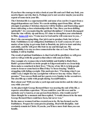 If you have the courage to take a look at your life and can’t find any fruit, you
need to figure out why that is. Perhaps you’re not savedor maybe you need to
repent of some sin in your life.
The Christian life is a supernatural life and none of us can live it apart from a
doggeddependence on Christ. We can do nothing apart from Him. All our
attempts to produce Christian characterwill be fruitless and frustrating apart
from cultivating a close relationshipwith the Vine. Have you been drifting
spiritually? Are you neglecting the spiritual disciplines? A branch disengaged
from the vine will dry up and decay. It’s time to strengthen your attachment
to Him. James 4:8 says, “Come nearto God and he will come near to you…”
Here’s the encouraging thing. Our job is not to produce fruit, but to bear
fruit. Faithfulness is our obligation;fruitfulness is God’s concern. It’s not a
matter of me trying to getsome fruit to flourish; my job is to trust and obey
and abide, and He will grow His fruit in me and through me. My
responsibility is to stay as close connectedto the vine as I can. When I am
faithful, I will be fruitful.
The result of spiritual fruitfulness is that God will be glorified, we will grow
and we will go with the gospel so that others will come to Christ.
One example of a woman who is both faithful and fruitful is Ruth Darr.
Ruth’s greatestthrill is to invite people to Edgewoodand to see Jesus help
them make a comeback in their lives: “The joy of my life is to help people
come to Jesus or come back to Him if they’ve been straying.” Ruth is
struggling with failing eyesight. This motivates her: “I’m doing what I can
while I can. I might lose my eyesightbut will never lose my vision. That’s a
promise.” You can see Ruth and her guests everySunday in the secondrow.
She also fills up a table with people during SecondWinders.
How about you? Will you take a yard sign and some invites and do what you
can, while you can?
As the playwright George BernardShaw was nearing the end of his life, a
reporter askedhim a question: “If you could live your life over and be
anybody you’ve known, or any person from history, who would you be?”
Shaw thought for a moment and then replied, “I would chooseto be the man
George BernardShaw could have been, but never was.”
Be the man or woman God has createdyou to be. He has formed you for
fruitfulness. Prepare for some precise pruning. Dealwith discipline. And
resolutelyremain in Christ. If you do, you’ll have more fruit than you can
handle.
 