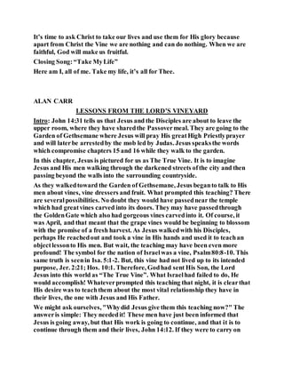 It’s time to ask Christ to take our lives and use them for His glory because
apart from Christ the Vine we are nothing and can do nothing. When we are
faithful, God will make us fruitful.
Closing Song:“Take MyLife”
Here am I, all of me. Take my life, it’s all for Thee.
ALAN CARR
LESSONS FROM THE LORD’S VINEYARD
Intro: John 14:31 tells us that Jesus and the Disciples are about to leave the
upper room, where they have sharedthe Passovermeal. They are going to the
Garden of Gethsemane where Jesus will pray His greatHigh Priestlyprayer
and will laterbe arrestedby the mob led by Judas. Jesus speaksthe words
which compromise chapters 15 and 16 while they walk to the garden.
In this chapter, Jesus is pictured for us as The True Vine. It is to imagine
Jesus and His men walking through the darkened streets ofthe city and then
passing beyond the walls into the surrounding countryside.
As they walkedtoward the Garden of Gethsemane, Jesus beganto talk to His
men about vines, vine dressers and fruit. What prompted this teaching? There
are severalpossibilities. No doubt they would have passednear the temple
which had greatvines carved into its doors. They may have passedthrough
the GoldenGate which also had gorgeous vines carvedinto it. Of course, it
was April, and that meant that the grape vines would be beginning to blossom
with the promise of a fresh harvest. As Jesus walkedwith his Disciples,
perhaps He reachedout and took a vine in His hands and used it to teachan
objectlessonto His men. But wait, the teaching may have been even more
profound! The symbol for the nation of Israelwas a vine, Psalm80:8-10. This
same truth is seenin Isa. 5:1-2. But, this vine had not lived up to its intended
purpose, Jer. 2:21; Hos. 10:1. Therefore, Godhad sent His Son, the Lord
Jesus into this world as “The True Vine”. What Israelhad failed to do, He
would accomplish! Whateverprompted this teaching that night, it is clearthat
His desire was to teachthem about the most vital relationship they have in
their lives, the one with Jesus and His Father.
We might ask ourselves, "Whydid Jesus give them this teaching now?" The
answeris simple: They neededit! These men have just been informed that
Jesus is going away, but that His work is going to continue, and that it is to
continue through them and their lives, John 14:12. If they were to carry on
 