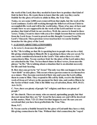 the work of the Lord, then they needed to know how to produce that kind of
fruit in their lives. He wants them to know that the only waythey can be
fruitful for the glory of God is to abide in Him, the True Vine.
Today, we are some 2,000 years removedfrom that night, but the work of the
Lord continues. God is still working through the followers ofJesus Christ to
accomplishHis work and will in the world today. Many of us may sit here and
wonder how we are supposedto do the work of the Lord and how we can
produce that kind of fruit in our own lives. Well, the answeris found in these
verses. Today, I want to share with you a few simple lessons thatwe canlearn
from the Lord Jesus. I want to preach on this thought: Lessons FromThe
Lord’s Vineyard. These precious verses teachus how we can be fruitful
branches for the glory of the Lord.
I. A LESSON ABOUT RELATIONSHIPS
A. In verse 2, Jesus uses the phrase “
in Me.” He is telling us that He is speaking here to people who are in a vital,
life-giving relationship to Himself; He is speaking to those who are saved. No
one canbe considereda branch in the Lord’s Vine unless there is a vital
connectionto Him. No one canbear fruit for the glory of the Lord unless they
are attachedto the Vine. No less than 6 times in these verses, Jesus usesthe
phrase “in Me.” He is talking about a situation that is an absolute necessity
for life and fruit bearing.
B. How does one get to be “in” Jesus? The only way this can happen is for the
“new birth” to take place. This occurs whena person comes to see themselves
as a sinner. They become convictedof their sins and sense the Lord calling
them to come to Him. They respond to His call by faith, receive the finished
work of Jesus at Calvary as the payment for their sins, and confess Him to be
the Saviorof their souls. This is the Bible way of salvation, Rom. 10:9, 10:13;
Acts 16:31.
C. Now, there are plenty of people “in” religion; and there are plenty of
people “
in” the church. There are many who are moral, upstanding people, but that
does not mean that they are “in” Jesus!In fact, many are and will be deceived
in this matter, Matt. 7:21-23. Don’t let that happen to you! Be sure you are
savedand that you have been graftedinto the True Vine,
Rom. 9:17.
D. No one can be a fruitful branch for the glory of God until they have a vital,
life-giving connectionto the Vine. Without that vital connection, the “sapof
 