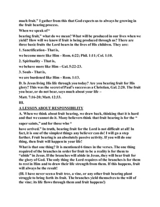 much fruit.” I gather from this that God expects us to always be growing in
the fruit bearing process.
When we speak of“
bearing fruit,” what do we mean? What will be produced in our lives when we
yield? How will we know if fruit is being produced through us? There are
three basic fruits the Lord bears in the lives of His children. They are:
1. Sanctification- That is,
we become more like Him - Rom. 6:22; Phil. 1:11; Col. 1:10.
2. Spirituality - That is,
we behave more like Him - Gal. 5:22-23.
3. Souls - That is,
we are burdened like Him - Rom. 1:13.
D. Is Jesus living His life through you today? Are you bearing fruit for His
glory? This was the secretofPaul’s successas a Christian, Gal. 2:20. The fruit
you bear, or do not bear, says much about your life –
Matt. 7:16-20;Matt. 12:33.
III.
A LESSON ABOUT RESPONSIBILITY
A. When we think about fruit bearing, we draw back, thinking that it is hard
and that we cannot do it. Many believers think that fruit bearing is for the “
super saints,” and for those who “
have arrived.” In truth, bearing fruit for the Lord is not difficult at all! In
fact, it is one of the simplest things any believer can do! I will go a step
farther. Fruit bearing is an absolutely passive activity. If you will do one
thing, then fruit will happen in your life!
What is that one thing? It is mentioned 6 times in the verses. The one thing
required of the branches in order for fruit to be a reality is for them to
“abide” in Jesus. If the branches will abide in Jesus, they will bear fruit for
the glory of God. The only thing the Lord requires of the branches is for them
to rest in Him and to draw their life strength from them. If this happens, fruit
will always be the result!
(Ill. I have never seena fruit tree, a vine, or any other fruit bearing plant
struggle to bring forth its fruit. The branches yield themselves to the will of
the vine; its life flows through them and fruit happens!)
 