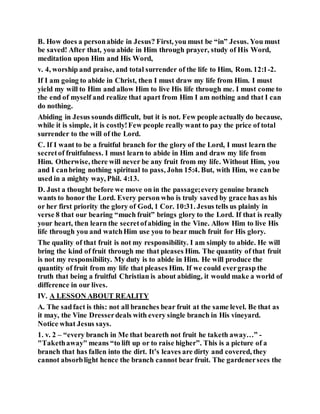 B. How does a personabide in Jesus? First, you must be “in” Jesus. You must
be saved! After that, you abide in Him through prayer, study of His Word,
meditation upon Him and His Word,
v. 4, worship and praise, and total surrender of the life to Him, Rom. 12:1-2.
If I am going to abide in Christ, then I must draw my life from Him. I must
yield my will to Him and allow Him to live His life through me. I must come to
the end of myself and realize that apart from Him I am nothing and that I can
do nothing.
Abiding in Jesus sounds difficult, but it is not. Few people actually do because,
while it is simple, it is costly!Few people really want to pay the price of total
surrender to the will of the Lord.
C. If I want to be a fruitful branch for the glory of the Lord, I must learn the
secretof fruitfulness. I must learn to abide in Him and draw my life from
Him. Otherwise, there will never be any fruit from my life. Without Him, you
and I canbring nothing spiritual to pass, John 15:4. But, with Him, we canbe
used in a mighty way, Phil. 4:13.
D. Just a thought before we move on in the passage;every genuine branch
wants to honor the Lord. Every person who is truly saved by grace has as his
or her first priority the glory of God, 1 Cor. 10:31. Jesus tells us plainly in
verse 8 that our bearing “much fruit” brings glory to the Lord. If that is really
your heart, then learn the secretofabiding in the Vine. Allow Him to live His
life through you and watchHim use you to bear much fruit for His glory.
The quality of that fruit is not my responsibility. I am simply to abide. He will
bring the kind of fruit through me that pleases Him. The quantity of that fruit
is not my responsibility. My duty is to abide in Him. He will produce the
quantity of fruit from my life that pleases Him. If we could evergrasp the
truth that being a fruitful Christian is about abiding, it would make a world of
difference in our lives.
IV. A LESSON ABOUT REALITY
A. The sadfact is this: not all branches bear fruit at the same level. Be that as
it may, the Vine Dresserdeals with every single branch in His vineyard.
Notice what Jesus says.
1. v. 2 – “every branch in Me that beareth not fruit he taketh away…” -
"Takethaway" means “to lift up or to raise higher”. This is a picture of a
branch that has fallen into the dirt. It’s leaves are dirty and covered, they
cannot absorblight hence the branch cannot bear fruit. The gardenersees the
 
