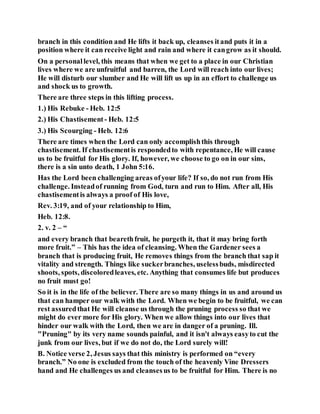branch in this condition and He lifts it back up, cleanses itand puts it in a
position where it can receive light and rain and where it cangrow as it should.
On a personallevel, this means that when we get to a place in our Christian
lives where we are unfruitful and barren, the Lord will reach into our lives;
He will disturb our slumber and He will lift us up in an effort to challenge us
and shock us to growth.
There are three steps in this lifting process.
1.) His Rebuke - Heb. 12:5
2.) His Chastisement - Heb. 12:5
3.) His Scourging - Heb. 12:6
There are times when the Lord can only accomplishthis through
chastisement. If chastisementis respondedto with repentance, He will cause
us to be fruitful for His glory. If, however, we choose to go on in our sins,
there is a sin unto death, 1 John 5:16.
Has the Lord been challenging areas ofyour life? If so, do not run from His
challenge. Insteadof running from God, turn and run to Him. After all, His
chastisementis always a proof of His love,
Rev. 3:19, and of your relationship to Him,
Heb. 12:8.
2. v. 2 – “
and every branch that bearethfruit, he purgeth it, that it may bring forth
more fruit.” – This has the idea of cleansing. When the Gardener sees a
branch that is producing fruit, He removes things from the branch that sap it
vitality and strength. Things like suckerbranches, uselessbuds, misdirected
shoots, spots, discoloredleaves, etc. Anything that consumes life but produces
no fruit must go!
So it is in the life of the believer. There are so many things in us and around us
that can hamper our walk with the Lord. When we begin to be fruitful, we can
rest assuredthat He will cleanse us through the pruning process so that we
might do ever more for His glory. When we allow things into our lives that
hinder our walk with the Lord, then we are in danger of a pruning. Ill.
"Pruning" by its very name sounds painful, and it isn't always easyto cut the
junk from our lives, but if we do not do, the Lord surely will!
B. Notice verse 2, Jesus says that this ministry is performed on “every
branch.” No one is excluded from the touch of the heavenly Vine Dressers
hand and He challenges us and cleansesus to be fruitful for Him. There is no
 