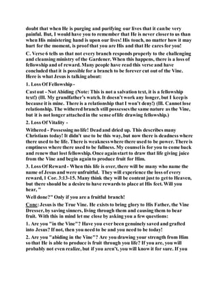 doubt that when He is purging and purifying our lives that it canbe very
painful. But, I would have you to remember that He is never closerto us than
when His ministering hand is upon our lives! His touch, no matter how it may
hurt for the moment, is proof that you are His and that He cares for you!
C. Verse 6 tells us that not every branch responds properly to the challenging
and cleansing ministry of the Gardener. When this happens, there is a loss of
fellowship and of reward. Many people have read this verse and have
concluded that it is possible for a branch to be forever cut out of the Vine.
Here is what Jesus is talking about:
1. Loss Of Fellowship-
Castout - Not Abiding (Note: This is not a salvation text, it is a fellowship
text!) (Ill. My grandfather’s watch. It doesn’t work any longer, but I keepis
because it is mine. There is a relationship that I won’t deny!) (Ill. Cannot lose
relationship. The withered branch still possessesthe same nature as the Vine,
but it is not longer attachedin the sense oflife drawing fellowship.)
2. Loss Of Vitality -
Withered - Possessing no life! Deadand dried up. This describes many
Christians today! It didn't use to be this way, but now there is deadness where
there used to be life. There is weaknesswhere there used to be power. There is
emptiness where there used to be fullness. My counselis for you to come back
and renew that lost fellowship. Once againstart to draw that life giving juice
from the Vine and begin againto produce fruit for Him.
3. Loss Of Reward- When this life is over, there will be many who name the
name of Jesus and were unfruitful. They will experience the loss of every
reward, 1 Cor. 3:13-15. Many think they will be content just to getto Heaven,
but there should be a desire to have rewards to place at His feet. Will you
hear, "
Well done?" Only if you are a fruitful branch!
Conc:Jesus is the True Vine. He exists to bring glory to His Father, the Vine
Dresser, by saving sinners, living through them and causing them to bear
fruit. With this in mind let me close by asking you a few questions:
1. Are you "in the Vine"? Have you ever been genuinely saved and grafted
into Jesus? If not, then you need to be and you need to be today!
2. Are you "abiding in the Vine"? Are you drawing your strength from Him
so that He is able to produce is fruit through you life? If you are, you will
probably not even realize, but if you aren’t, you will know it for sure. If you
 