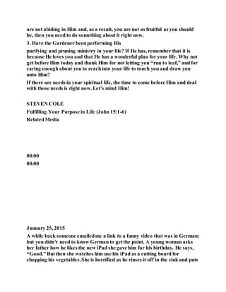 are not abiding in Him and, as a result, you are not as fruitful as you should
be, then you need to do something about it right now.
3. Have the Gardener been performing His
purifying and pruning ministry in your life? If He has, remember that it is
because He loves you and that He has a wonderful plan for your life. Why not
get before Him today and thank Him for not letting you “run to leaf,” and for
caring enough about you to reachinto your life to touch you and draw you
unto Him?
If there are needs in your spiritual life, the time to come before Him and deal
with those needs is right now. Let’s mind Him!
STEVEN COLE
Fulfilling Your Purpose in Life (John 15:1-6)
RelatedMedia
00:00
00:00
January 25, 2015
A while back someone emailedme a link to a funny video that was in German;
but you didn’t need to know German to getthe point. A young woman asks
her father how he likes the new iPad she gave him for his birthday. He says,
“Good.” Butthen she watches him use his iPad as a cutting board for
chopping his vegetables.She is horrified as he rinses it off in the sink and puts
 