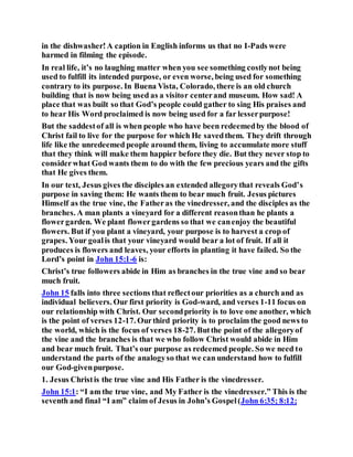 in the dishwasher!A caption in English informs us that no I-Pads were
harmed in filming the episode.
In real life, it’s no laughing matter when you see something costlynot being
used to fulfill its intended purpose, or even worse, being used for something
contrary to its purpose. In Buena Vista, Colorado, there is an old church
building that is now being used as a visitor centerand museum. How sad! A
place that was built so that God’s people could gather to sing His praises and
to hear His Word proclaimed is now being used for a far lesserpurpose!
But the saddestof all is when people who have been redeemedby the blood of
Christ fail to live for the purpose for which He savedthem. They drift through
life like the unredeemed people around them, living to accumulate more stuff
that they think will make them happier before they die. But they never stop to
considerwhat God wants them to do with the few precious years and the gifts
that He gives them.
In our text, Jesus gives the disciples an extended allegorythat reveals God’s
purpose in saving them: He wants them to bear much fruit. Jesus pictures
Himself as the true vine, the Fatheras the vinedresser, and the disciples as the
branches. A man plants a vineyard for a different reasonthan he plants a
flowergarden. We plant flowergardens so that we canenjoy the beautiful
flowers. But if you plant a vineyard, your purpose is to harvest a crop of
grapes. Your goalis that your vineyard would bear a lot of fruit. If all it
produces is flowers and leaves, your efforts in planting it have failed. So the
Lord’s point in John 15:1-6 is:
Christ’s true followers abide in Him as branches in the true vine and so bear
much fruit.
John 15 falls into three sections that reflectour priorities as a church and as
individual believers. Our first priority is God-ward, and verses 1-11 focus on
our relationship with Christ. Our secondpriority is to love one another, which
is the point of verses 12-17. Ourthird priority is to proclaim the good news to
the world, which is the focus of verses 18-27. Butthe point of the allegoryof
the vine and the branches is that we who follow Christ would abide in Him
and bear much fruit. That’s our purpose as redeemed people. So we need to
understand the parts of the analogyso that we can understand how to fulfill
our God-givenpurpose.
1. Jesus Christis the true vine and His Father is the vinedresser.
John 15:1: “I am the true vine, and My Father is the vinedresser.” This is the
seventh and final “I am” claim of Jesus in John’s Gospel(John 6:35; 8:12;
 