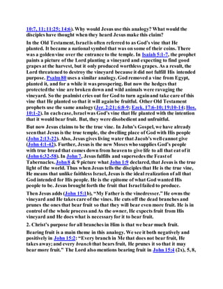 10:7, 11;11:25; 14:6). Why would Jesus use this analogy? What would the
disciples have thought when they heard Jesus make this claim?
In the Old Testament, Israelis often referred to as God’s vine that He
planted. It became a national symbol that was on some of their coins. There
was a goldenvine over the entrance to the temple. In Isaiah 5:1-7, the prophet
paints a picture of the Lord planting a vineyard and expecting to find good
grapes at the harvest, but it only produced worthless grapes. As a result, the
Lord threatened to destroy the vineyard because it did not fulfill His intended
purpose. Psalm80 uses a similar analogy. God removed a vine from Egypt,
planted it, and for a while it was prospering. But now the hedges that
protectedthe vine are broken down and wild animals were ravaging the
vineyard. So the psalmist cries out for God to turn againand take care of this
vine that He planted so that it will againbe fruitful. Other Old Testament
prophets use the same analogy(Jer. 2:21; 6:8-9; Ezek. 17:6-10;19:10-14;Hos.
10:1-2). In eachcase,Israelwas God’s vine that He planted with the intention
that it would bear fruit. But, they were disobedient and unfruitful.
But now Jesus claims to be the true vine. In John’s Gospel, we have already
seenthat Jesus is the true temple, the dwelling place of God with His people
(John 2:13-22). Also, Jesus gives living water that Jacob’s wellcannot give
(John 4:1-42). Further, Jesus is the new Moses who supplies God’s people
with true bread that comes down from heavento give life to all that eat of it
(John 6:32-58). In John 7, Jesus fulfills and supersedes the Feastof
Tabernacles.John8 & 9 picture what John 1:9 declared, that Jesus is the true
light of the world. Thus when Jesus tells the disciples that He is the true vine,
He means that unlike faithless Israel, Jesus is the ideal realization of all that
God intended for His people. He is the epitome of what God wanted His
people to be. Jesus brought forth the fruit that Israelfailed to produce.
Then Jesus adds (John 15:1b), “My Father is the vinedresser.” He owns the
vineyard and He takes care of the vines. He cuts off the dead branches and
prunes the ones that bear fruit so that they will bear even more fruit. He is in
control of the whole process andAs the owner, He expects fruit from His
vineyard and He does what is necessaryfor it to bear fruit.
2. Christ’s purpose for all branches in Him is that we bear much fruit.
Bearing fruit is a main theme in this analogy. We see it both negatively and
positively in John 15:2: “Every branch in Me that does not bear fruit, He
takes away;and every branchthat bears fruit, He prunes it so that it may
bear more fruit.” The Lord also mentions bearing fruit in John 15:4 (2x), 5, 8,
 