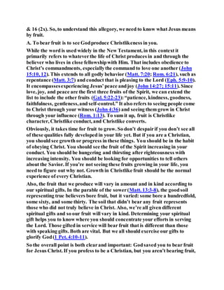 & 16 (2x). So, to understand this allegory, we need to know what Jesus means
by fruit.
A. To bear fruit is to see Godproduce Christlikeness in you.
While the word is used widely in the New Testament, in this context it
primarily refers to whateverthe life of Christ produces in and through the
believer who lives in close fellowshipwith Him. That includes obedience to
Christ’s commandments, especiallythe command to love one another (John
15:10, 12). This extends to all godly behavior (Matt. 7:20; Rom. 6:21), such as
repentance (Matt. 3:7) and conduct that is pleasing to the Lord (Eph. 5:9-10).
It encompassesexperiencing Jesus’peace andjoy (John 14:27; 15:11). Since
love, joy, and peace are the first three fruits of the Spirit, we can extend the
list to include the other fruits (Gal. 5:22-23):“patience, kindness, goodness,
faithfulness, gentleness,and self-control.” It also refers to seeing people come
to Christ through your witness (John 4:36) and seeing them grow in Christ
through your influence (Rom. 1:13). To sum it up, fruit is Christlike
character, Christlike conduct, and Christlike converts.
Obviously, it takes time for fruit to grow. So don’t despairif you don’t see all
of these qualities fully developed in your life yet. But if you are a Christian,
you should see growth or progress in these things. You should be in the habit
of obeying Christ. You should see the fruit of the Spirit increasing in your
conduct. You should be hungering and thirsting after righteousness with
increasing intensity. You should be looking for opportunities to tell others
about the Savior. If you’re not seeing these fruits growing in your life, you
need to figure out why not. Growth in Christlike fruit should be the normal
experience of every Christian.
Also, the fruit that we produce will vary in amount and in kind according to
our spiritual gifts. In the parable of the sower(Matt. 13:3-8), the goodsoil
representing true believers bore fruit, but it varied: some bore a hundredfold,
some sixty, and some thirty. The soil that didn’t bear any fruit represents
those who did not truly believe in Christ. Also, we’re all given different
spiritual gifts and so our fruit will vary in kind. Determining your spiritual
gift helps you to know where you should concentrate your efforts in serving
the Lord. Those gifted in service will bear fruit that is different than those
with speaking gifts. Both are vital. But we all should exercise our gifts to
glorify God(1 Pet. 4:10-11).
So the overall point is both clearand important: Godsaved you to bear fruit
for Jesus Christ. If you profess to be a Christian, but you aren’t bearing fruit,
 