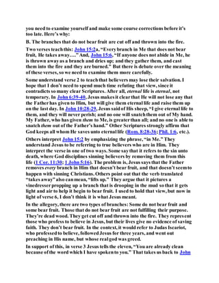 you need to examine yourself and make some course corrections before it’s
too late. Here’s why:
B. The branches that do not bear fruit are cut off and thrown into the fire.
Two verses teachthis: John 15:2a, “Everybranch in Me that does not bear
fruit, He takes away….”And, John 15:6, “If anyone does not abide in Me, he
is thrown awayas a branch and dries up; and they gather them, and cast
them into the fire and they are burned.” But there is debate over the meaning
of these verses, so we need to examine them more carefully.
Some understand verse 2 to teachthat believers may lose their salvation. I
hope that I don’t need to spend much time refuting that view, since it
contradicts so many clear Scriptures. After all, eternal life is eternal, not
temporary. In John 6:39-40, Jesus makesit clearthat He will not lose any that
the Fatherhas given to Him, but will give them eternal life and raise them up
on the last day. In John 10:28-29, Jesus saidof His sheep, “I give eternal life to
them, and they will never perish; and no one will snatchthem out of My hand.
My Father, who has given them to Me, is greaterthan all; and no one is able to
snatch them out of the Father’s hand.” Other Scriptures strongly affirm that
God keeps all whom He saves unto eternallife (Rom. 8:28-36;Phil. 1:6, etc.).
Others interpret John 15:2 by emphasizing the phrase, “in Me.” They
understand Jesus to be referring to true believers who are in Him. They
interpret the verse in one of two ways. Some saythat it refers to the sin unto
death, where God disciplines sinning believers by removing them from this
life (1 Cor. 11:30; 1 John 5:16). The problem is, Jesus says that the Father
removes every branch in Him that doesn’t bear fruit, and that doesn’t seemto
happen with sinning Christians. Others point out that the verb translated
“takes away”also canmean, “lifts up.” They argue that it pictures a
vinedresserpropping up a branch that is drooping in the mud so that it gets
light and air to help it begin to bear fruit. I used to hold that view, but now in
light of verse 6, I don’t think it is what Jesus meant.
In the allegory, there are two types of branches: Some do not bear fruit and
some bear fruit. Those that do not bear fruit are not fulfilling their purpose.
They’re dead wood. They get cut off and thrown into the fire. They represent
those who profess to believe in Jesus, but their lives give no evidence of saving
faith. They don’t bear fruit. In the context, it would refer to Judas Iscariot,
who professedto believe, followedJesus for three years, and went out
preaching in His name, but whose realgod was greed.
In support of this, in verse 3 Jesus tells the eleven, “You are already clean
because ofthe word which I have spokento you.” That takes us back to John
 