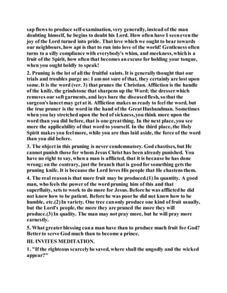 sap flows to produce self-examination, very generally, instead of the man
doubting himself, he begins to doubt his Lord. How often have I seeneven the
joy of the Lord turned into pride. That love which we ought to bear towards
our neighbours, how apt is that to run into love of the world! Gentleness often
turns to a silly compliance with everybody's whim, and meekness,whichis a
fruit of the Spirit, how often that becomes anexcuse for holding your tongue,
when you ought boldly to speak!
2. Pruning is the lot of all the fruitful saints. It is generallythought that our
trials and troubles purge us: I am not sure of that, they certainly are lost upon
some. It is the word (ver. 3) that prunes the Christian. Affliction is the handle
of the knife, the grindstone that sharpens up the Word; the dresserwhich
removes our softgarments, and lays bare the diseasedflesh, so that the
surgeon's lancetmay getat it. Affliction makes us ready to feel the word, but
the true pruner is the word in the hand of the GreatHusbandman. Sometimes
when you lay stretched upon the bed of sickness,you think more upon the
word than you did before, that is one greatthing. In the next place, you see
more the applicability of that word to yourself. In the third place, the Holy
Spirit makes you feelmore, while you are thus laid aside, the force of the word
than you did before.
3. The object in this pruning is never condemnatory. God chastises, but He
cannot punish those for whom Jesus Christ has been already punished. You
have no right to say, when a man is afflicted, that it is because he has done
wrong; on the contrary, just the branch that is goodfor something gets the
pruning knife. It is because the Lord loves His people that He chastens them.
4. The real reasonis that more fruit may be produced.(1) In quantity. A good
man, who feels the powerof the word pruning him of this and that
superfluity, sets to work to do more for Jesus. Before he was afflictedhe did
not know how to be patient. Before he was poorhe did not know how to be
humble, etc.(2)In variety. One tree canonly produce one kind of fruit usually,
but the Lord's people, the more they are pruned the more they will
produce.(3)In quality. The man may not pray more, but he will pray more
earnestly.
5. What greaterblessing cana man have than to produce much fruit for God?
Betterto serve God much than to become a prince.
III. INVITES MEDITATION.
1. "If the righteous scarcelybe saved, where shall the ungodly and the wicked
appear?"
 