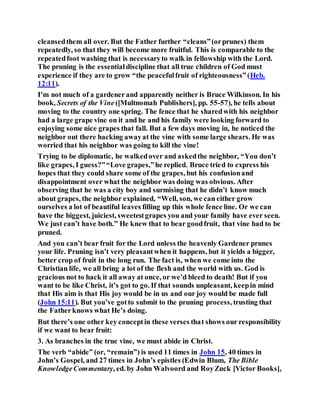 cleansedthem all over. But the Father further “cleans”(orprunes) them
repeatedly, so that they will become more fruitful. This is comparable to the
repeatedfoot washing that is necessaryto walk in fellowship with the Lord.
The pruning is the essentialdiscipline that all true children of God must
experience if they are to grow “the peacefulfruit of righteousness”(Heb.
12:11).
I’m not much of a gardenerand apparently neither is Bruce Wilkinson. In his
book, Secrets of the Vine ([Multnomah Publishers], pp. 55-57), he tells about
moving to the country one spring. The fence that he sharedwith his neighbor
had a large grape vine on it and he and his family were looking forward to
enjoying some nice grapes that fall. But a few days moving in, he noticed the
neighbor out there hacking awayat the vine with some large shears. He was
worried that his neighbor was going to kill the vine!
Trying to be diplomatic, he walkedover and askedthe neighbor, “You don’t
like grapes, I guess?”“Love grapes,”he replied. Bruce tried to express his
hopes that they could share some of the grapes, but his confusionand
disappointment over what the neighbor was doing was obvious. After
observing that he was a city boy and surmising that he didn’t know much
about grapes, the neighbor explained, “Well, son, we can either grow
ourselves a lot of beautiful leaves filling up this whole fence line. Or we can
have the biggest, juiciest, sweetestgrapes you and your family have ever seen.
We just can’t have both.” He knew that to bear goodfruit, that vine had to be
pruned.
And you can’t bear fruit for the Lord unless the heavenly Gardener prunes
your life. Pruning isn’t very pleasantwhen it happens, but it yields a bigger,
better crop of fruit in the long run. The fact is, when we come into the
Christian life, we all bring a lot of the flesh and the world with us. God is
gracious not to hack it all away at once, or we’d bleed to death! But if you
want to be like Christ, it’s got to go. If that sounds unpleasant, keepin mind
that His aim is that His joy would be in us and our joy would be made full
(John 15:11). But you’ve gotto submit to the pruning process, trusting that
the Fatherknows what He’s doing.
But there’s one other key conceptin these verses that shows our responsibility
if we want to bear fruit:
3. As branches in the true vine, we must abide in Christ.
The verb “abide” (or, “remain”) is used 11 times in John 15, 40 times in
John’s Gospel, and 27 times in John’s epistles (Edwin Blum, The Bible
KnowledgeCommentary, ed. by John Walvoord and RoyZuck [Victor Books],
 