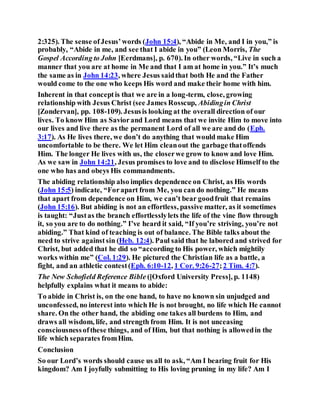 2:325). The sense ofJesus’words (John 15:4), “Abide in Me, and I in you,” is
probably, “Abide in me, and see that I abide in you” (Leon Morris, The
Gospel According to John [Eerdmans], p. 670). In other words, “Live in such a
manner that you are at home in Me and that I am at home in you.” It’s much
the same as in John 14:23, where Jesus saidthat both He and the Father
would come to the one who keeps His word and make their home with him.
Inherent in that conceptis that we are in a long-term, close, growing
relationship with Jesus Christ (see James Rosscup, Abidingin Christ
[Zondervan], pp. 108-109). Jesusis looking at the overall direction of our
lives. To know Him as Saviorand Lord means that we invite Him to move into
our lives and live there as the permanent Lord of all we are and do (Eph.
3:17). As He lives there, we don’t do anything that would make Him
uncomfortable to be there. We let Him cleanout the garbage thatoffends
Him. The longer He lives with us, the closerwe grow to know and love Him.
As we saw in John 14:21, Jesus promises to love and to disclose Himself to the
one who has and obeys His commandments.
The abiding relationship also implies dependence on Christ, as His words
(John 15:5) indicate, “Forapart from Me, you can do nothing.” He means
that apart from dependence on Him, we can’t bear goodfruit that remains
(John 15:16). But abiding is not an effortless, passive matter, as it sometimes
is taught: “Justas the branch effortlesslylets the life of the vine flow through
it, so you are to do nothing.” I’ve heard it said, “If you’re striving, you’re not
abiding.” That kind of teaching is out of balance. The Bible talks about the
need to strive againstsin (Heb. 12:4). Paul said that he labored and strived for
Christ, but added that he did so “according to His power, which mightily
works within me” (Col. 1:29). He pictured the Christian life as a battle, a
fight, and an athletic contest(Eph. 6:10-12, 1 Cor. 9:26-27;2 Tim. 4:7).
The New Schofield Reference Bible ([Oxford University Press], p. 1148)
helpfully explains what it means to abide:
To abide in Christ is, on the one hand, to have no known sin unjudged and
unconfessed, no interest into which He is not brought, no life which He cannot
share. On the other hand, the abiding one takes all burdens to Him, and
draws all wisdom, life, and strength from Him. It is not unceasing
consciousnessofthese things, and of Him, but that nothing is allowedin the
life which separates fromHim.
Conclusion
So our Lord’s words should cause us all to ask, “Am I bearing fruit for His
kingdom? Am I joyfully submitting to His loving pruning in my life? Am I
 