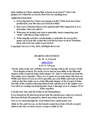 daily abiding in Christ, making Him at home in my heart?” That’s the
purpose for which He saved you. Don’t live for anything less!
Application Questions
1. Is bearing fruit for Christ your purpose in life? What fruit has Christ
produced in your life since you trusted in Him?
2. How can a Christian discoverhis spiritual gift? How important is it to
determine what your gift is?
3. What may be healthy and what is unhealthy about comparing your
“fruit” with that of other believers?
4. What ungodly activities, relationships, or priorities do you need to
prune out of your life so that the Lord doesn’thave to do it? Prioritize
them and work out a plan to getstarted.
Copyright, Steven J. Cole, 2015,All Rights Reserved
BEARING MUCH FRUIT
Dr. W. A. Criswell
John 15:1-8
4-23-72 7:30 p.m.
On the radio of the city of Dallas you are sharing with us the services of the
First Baptist Church. We invite you to turn in your Bible to the fifteenth
chapter of the Gospelof John; John chapter 15. And we will read out loud the
first eight verses together. There are so many of you who share this hour on
WRR, and whereveryou are, if it is possible, get your Bible and read out loud
with us; the first eight verses of the fifteenth chapter of the Gospel of John.
The title of the sermon is Bearing Much Fruit; and the text is the eighth verse.
Now all of us reading out loud together from 1 through verse 8, chapter 15 of
John, together:
I am the true vine, and My Fatheris the husbandman.
Every branch in Me that beareth not fruit He takethaway: and every branch
that beareth fruit, He purgeth it, that it may bring forth more fruit.
Now ye are cleanthrough the word which I have spokenunto you.
Abide in Me, and I in you. As the branch cannot bear fruit of itself, exceptit
abide in the vine; no more canye, except ye abide in Me.
 