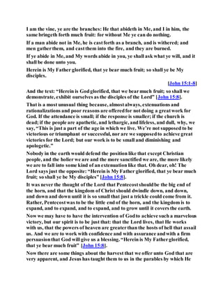 I am the vine, ye are the branches: He that abideth in Me, and I in him, the
same bringeth forth much fruit: for without Me ye can do nothing.
If a man abide not in Me, he is castforth as a branch, and is withered; and
men gatherthem, and castthem into the fire, and they are burned.
If ye abide in Me, and My words abide in you, ye shall ask what ye will, and it
shall be done unto you.
Herein is My Father glorified, that ye bear much fruit; so shall ye be My
disciples.
[John 15:1-8]
And the text: “Herein is Godglorified, that we bearmuch fruit; so shall we
demonstrate, exhibit ourselves as the disciples of the Lord” [John 15:8].
That is a most unusual thing because, almostalways, extenuations and
rationalizations and poor reasons are offeredfor not doing a greatwork for
God. If the attendance is small; if the response is smaller; if the church is
dead; if the people are apathetic, and lethargic, and lifeless, and dull, why, we
say, “This is just a part of the age in which we live. We’re not supposed to be
victorious or triumphant or successful, nor are we supposedto achieve great
victories for the Lord; but our work is to be small and diminishing and
apologetic.”
Nobody in the earth would defend the position like that except Christian
people, and the holier we are and the more sanctified we are, the more likely
we are to fall into some kind of an extenuation like that. Oh dear, oh! The
Lord says just the opposite: “Herein is My Father glorified, that ye bear much
fruit; so shall ye be My disciples” [John 15:8].
It was never the thought of the Lord that Pentecostshouldbe the big end of
the horn, and that the kingdom of Christ should dwindle down, and down,
and down and down until it is so small that just a trickle could come from it.
Rather, Pentecostwas to be the little end of the horn, and the kingdom is to
expand, and to expand, and to expand, and to grow until it covers the earth.
Now we may have to have the intervention of Godto achieve such a marvelous
victory, but our spirit is to be just that: that the Lord lives, that He works
with us, that the powers of heaven are greaterthan the hosts of hell that assail
us. And we are to work with confidence and with assurance andwith a firm
persuasionthat God will give us a blessing. “Herein is My Fatherglorified,
that ye bear much fruit” [John 15:8].
Now there are some things about the harvest that we offer unto God that are
very apparent, and Jesus has taught them to us in the parables by which He
 