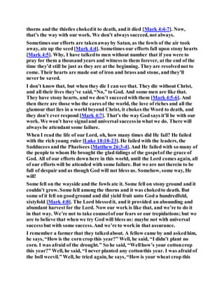 thorns and the thistles chokedit to death, and it died [Mark 4:4-7]. Now,
that’s the way with our work. We don’t always succeed, not always.
Sometimes our efforts are takenawayby Satan, as the fowls of the air took
away, ate up the seed[Mark 4:4]. Sometimes our efforts fall upon stony hearts
[Mark 4:5]. Why, I have talkedto men without number that if you were to
pray for them a thousand years and witness to them forever, at the end of the
time they’d still be just as they are at the beginning. They are resolvednot to
come. Their hearts are made out of iron and brass and stone, and they’ll
never be saved.
I don’t know that, but when they die I can see that. They die without Christ,
and all their lives they’ve said, “No,” to God. And some men are like that.
They have stony hearts, and we don’t succeedwith them [Mark 4:5-6]. And
then there are those who the cares of the world, the love of riches and all the
glamour that lies in a world beyond Christ, it chokes the Word to death, and
they don’t ever respond [Mark 4:7]. That’s the way God says it’ll be with our
work. We won’t have signaland universal successin what we do. There will
always be attendant some failure.
When I read the life of our Lord, oh, how many times did He fail? He failed
with the rich young ruler [Luke 18:18-23]. He failed with the leaders, the
Sadducees andthe Pharisees [Matthew 26:3-4]. And He failed with so many of
the people to whom He brought the glad tidings of the gospelof the grace of
God. All of our efforts down here in this world, until the Lord comes again, all
of our efforts will be attended with some failure. But we are not therein to be
full of despair and as though God will not bless us. Somehow, some way, He
will!
Some fell on the wayside and the fowls ate it. Some fell on stony ground and it
couldn’t grow. Some fell among the thorns and it was chokedto death. But
some of it fell on goodground and did yield fruit unto God a hundredfold,
sixtyfold [Mark 4:8]. The Lord blessedit, and it provided an abounding and
abundant harvest for the Lord. Now our work is like that, and we’re to do it
in that way. We’re not to take counselof our fears or our trepidations; but we
are to believe that when we try God will bless us: maybe not with universal
successbut with some success.And we’re to work in that assurance.
I remember a farmer that they talkedabout. A fellow came by and askedhim,
he says, “How is the corn crop this year?” Well, he said, “I didn’t plant no
corn. I was afraid of the drought.” So he said, “Wellhow’s your cottoncrop
this year?” Well, he said, “I never planted any cottonthis year. I was afraid of
the boll weevil.” Well, he tried again, he says, “How is your wheat crop this
 
