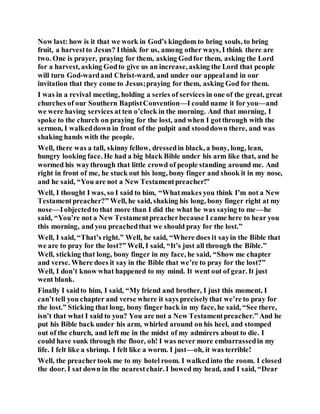 Now last: how is it that we work in God’s kingdom to bring souls, to bring
fruit, a harvestto Jesus? Ithink for us, among other ways, I think there are
two. One is prayer, praying for them, asking Godfor them, asking the Lord
for a harvest, asking Godto give us an increase, asking the Lord that people
will turn God-wardand Christ-ward, and under our appealand in our
invitation that they come to Jesus;praying for them, asking God for them.
I was in a revival meeting, holding a series of services in one of the great, great
churches of our Southern BaptistConvention—I could name it for you—and
we were having services at ten o’clock in the morning. And that morning, I
spoke to the church on praying for the lost, and when I gotthrough with the
sermon, I walkeddown in front of the pulpit and stooddown there, and was
shaking hands with the people.
Well, there was a tall, skinny fellow, dressedin black, a bony, long, lean,
hungry looking face. He had a big black Bible under his arm like that, and he
wormed his waythrough that little crowd of people standing around me. And
right in front of me, he stuck out his long, bony finger and shook it in my nose,
and he said, “You are not a New Testamentpreacher!”
Well, I thought I was, so I said to him, “Whatmakes you think I’m not a New
Testamentpreacher?” Well, he said, shaking his long, bony finger right at my
nose––Iobjectedto that more than I did the what he was saying to me––he
said, “You’re not a New Testamentpreacherbecause I came here to hear you
this morning, and you preachedthat we should pray for the lost.”
Well, I said, “That’s right.” Well, he said, “Where does it sayin the Bible that
we are to pray for the lost?” Well, I said, “It’s just all through the Bible.”
Well, sticking that long, bony finger in my face, he said, “Show me chapter
and verse. Where does it say in the Bible that we’re to pray for the lost?”
Well, I don’t know what happened to my mind. It went out of gear. It just
went blank.
Finally I saidto him, I said, “My friend and brother, I just this moment, I
can’t tell you chapter and verse where it says preciselythat we’re to pray for
the lost.” Sticking that long, bony finger back in my face, he said, “See there,
isn’t that what I said to you? You are not a New Testamentpreacher.” And he
put his Bible back under his arm, whirled around on his heel, and stomped
out of the church, and left me in the midst of my admirers about to die. I
could have sunk through the floor, oh! I was never more embarrassedin my
life. I felt like a shrimp. I felt like a worm. I just—oh, it was terrible!
Well, the preachertook me to my hotel room. I walkedinto the room. I closed
the door. I sat down in the nearestchair. I bowed my head, and I said, “Dear
 