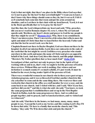 God, is that not right, that there’s no place in the Bible where God says that
we’re not to pray for the lost? Is that screwballright?” I want you to know, I
don’t know why these things should come as they do, but it was as if, I felt it
as if somebody had come into that room and put his arms around my
shoulder, and as I satthere in that chair with my head bowed, “Lord, is it not
in the Book specificallythat we’re to pray for the lost?”
Just like that, the Lord whisperedinto my heart and said, “Why, preacher,
did you never read in Romans chapter 10, verse 1, where My servantand
apostle said, ‘Brethren, my heart’s desire and prayer to God for my people is
that they might be saved’?” [Romans 10:1]. Why, there is no commitment.
There’s no intercession. There’s no exercise ofdevotion that reflects more the
spirit and mind of Christ than that we kneelbefore the heavenly Fatherand
ask that the lost be saved. Lord, save the lost.
Chaplain Bennett out there in Baylor Hospital, God save them out there in the
hospital. In all of our mission fields; Lord, bless our emissaries to the ends of
the earth that the lost might be saved. Godbless every preacherwho stands
anywhere in this earth and names the name of Christ and gives an appealin
behalf of the Lord. And dear God, bless this church, and this pulpit ministry.
“Herein is My Fatherglorified, that ye bear much fruit” [John 15:8].
Secondpart of that, and last: not only in prayer, but in the Spirit of God
working with us and in us, that’s why we ought to feelthe presence ofGod in
these services. Without Him our work is nothing. Our witness and our
invitation is so much sound, it’s so much syllable, it’s just words. It must be
bathed in the sweet, loving, tender Spirit of the presence of God.
There was a wonderful woman in our church who in these years past setup a
visitation program, and it was so blessedof God that another church in this
city askedher to come and do the same thing there. She went over there and
workedin that church in the office as a staff member for over a year, and she
came back to our church. And I visited with her, and I said, “How’d you fare,
and how did you do?” and this is what she said: she said, “You know, we took
the same program that I establishedhere and set up in the First Baptist
Church in Dallas, took the same program over there. And we called our
people together, and we prayed, and we knockedatdoors, and we visited and
we witnessed.”
And she said, “Out there in the homes, we had many, many, many, many
people to say, ‘I acceptthe Lord as my Savior, and this coming Lord’s Day I’ll
be down that aisle.’Or here is a family that needs the church, and ‘This
Sunday,’ they said, ‘We’ll be down that aisle and join the church.’”
 