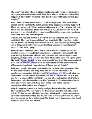 She said, “You know, these families would come and I would see them there,
these prospects would come and I’d see them all over the house, and nothing
happened! They didn’t respond! They didn’t come! Nothing happened, just
nothing.”
Well I said, “What was the matter?” And her reply was, “The spirit in the
church and the spirit in the pulpit, just nothing happened, nothing happened.
There was no tug in it. There was no seeking note in it. There was no pull in it.
There was no Spirit in it. There was no God in it. And howeverwe worked,
and howeverwe tried, it always came to nothing, to barrenness, to emptiness,
to sterility, to vanity, to nothingness.”
O Lord, how that canbe true in a church! People cancome, and there’s no
spirit in it. They can listen, and there’s no heart in it. They can share in the
service, there’s no moving presence of Godin it. And they can go through the
whole thing, service after service, and nothing happens because Godisn’t
there. O Lord, how I pray!
Simon Peterat Pentecostsaid, “This is that which was spokenby Joelthe
prophet, when Joelsaid, It shall come to pass in the latter days, that I will
pour out My Spirit upon all flesh: and your sons and your daughters shall
prophesy, and upon My servants and upon My handmaidens will I pour out of
My Spirit” [Acts 2:16-18]. Do you know what he’s saying? The most menial of
all of these who work, the lowestin the scale of culture and education and
affluence, the humblest; “upon them will I pour out My Spirit.”
Why, dear people, when you come to church, eachone of us, no matter who
we are, eachone of us can bring here into the service a fullness of an
overflowing, abounding Spirit of God [1 Corinthians 6:19-20]. And when you
come to the service and the Spirit is in you, and it’s in you, and He is in you,
and He is in you, and the Spirit is in you, and all of us together, oh, it’s like a
Pentecostalvisitationfrom heaven! That’s what it is. To win souls to God, to
offer a harvest to our Lord there must be the spirit in the church of
expectancy, of invitation, and of appeal.
Why, I canpoint you out to a family, and you know what they said to me?
They said to me, “We just went to the First Church just to look at it, just to
visit it. We had no idea of joining the church that service, but we came down
there and satin that service, and we just came to look!And before we knew it,
all of us were down there at the front. We didn’t expect to come, we just found
ourselves there. God was with us.”
 