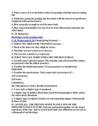 2. What a mercy it is to the believer that it is pruning with him and not cutting
off!
3. Think how gently the pruning has been done with the most of us up till now,
compared with our barrenness.
4. How earnestlywe ought to seek formore fruit.
5. How concernedshould every one of us be to be efficaciouslyand truly one
with Christ!
(C. H. Spurgeon.)
Hard times, God's pruning knife
C. D. Wadsworth, D. D.(Thanksgiving Sermon): —
I. TODAY WE SHOULD BE THANKFUL because —
1. Hard as the times are, they might be worse.
2. The times are not so hard as we deserve.
3. They are not so hard as we represent.
II. WHAT WE CALL HARD TIMES ARE THE BEST FOR US.
1. Goodfor man's physical nature. The frugality and self-controlthey induce
are preciselywhat the athlete practices.
2. Goodfor his intellectual nature. No greatgenius ever daudled into
inspiration.
3. Goodfor his moral nature. They remove the excrescences of —
(1)Covetousness.
(2)Luxury.
(3)Indolence.
III. THE RESULT WILL BE BETTER FRUIT.
1. A new style or higher type of manhood.
2. A higher type of politics. Hard times teach befooledpeople to think, and to
rise above party dictations.
3. A higher type of religion. God has ever developedthe higher Christian life
in times of trial.
IV. AFTER ALL, THE PRUNING KNIFE IS ONLY ONE OF THE
IMPLEMENTS OF CULTURE. Softrain and genialsunshine are the larger
experience of the vine. And so even in hard times our afflictions are not one to
a thousand of our blessings.
 