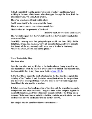 Why, I cannottell you the number of people who have said to me, “Just
walking in the door of the house, when I stepped through the door, I felt the
presence ofGod.” O Lord, God grant it.
There’s a sweet, sweetSpirit in this place,
And I know that it’s the presence ofthe Lord;
There are sweet, sweetexpressionsoneachface;
I feel it: that it’s the presence ofthe Lord.
[from “Sweet, SweetSpirit, Doris Akers]
That’s what we pray for, that’s what we ask for, that’s what we seek, is the
presence ofGod.
Now Billy, come up here. I’m going to let you lead it this time. [Billy: I’d be
delighted.] Okay. In a moment, we’re all going to stand, and we’re going to
join hands all the way around, and I want you to lead us in that song:
“There’s a sweet, sweetSpirit in this place.”
GreatTexts of the Bible
The True Vine
I am the true vine, and my Fatheris the husbandman. Every branch in me
that beareth not fruit, he taketh it away:and every branch that beareth fruit,
he cleansethit, that it may bear more fruit.—John 15:1-2.
1. Our Lord here opens the book of nature for the lasttime to complete the
training of the Twelve. It had furnished many illustrations for the parables
and discourses ofthe past three years, but none is more rich in suggestion
than this of the vine and its branches.
2. What suggestedthis lovely parable of the vine and the branches is equally
unimportant and undiscoverable. The greattruth in this chapter, applied in
manifold directions, and viewed in many aspects, is that of the living union
betweenChrist and those who believe in Him, and the parable of the vine and
the branches affords the foundation for all that follows.
The subject may be consideredunder three heads:—
 