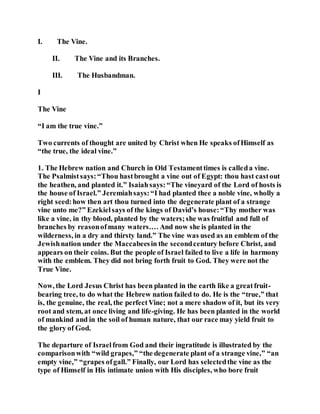 I. The Vine.
II. The Vine and its Branches.
III. The Husbandman.
I
The Vine
“I am the true vine.”
Two currents of thought are united by Christ when He speaks ofHimself as
“the true, the ideal vine.”
1. The Hebrew nation and Church in Old Testamenttimes is calleda vine.
The Psalmistsays:“Thou hastbrought a vine out of Egypt: thou hast castout
the heathen, and planted it.” Isaiahsays:“The vineyard of the Lord of hosts is
the house of Israel.” Jeremiahsays:“I had planted thee a noble vine, wholly a
right seed:how then art thou turned into the degenerate plant of a strange
vine unto me?” Ezekielsays of the kings of David’s house:“Thy mother was
like a vine, in thy blood, planted by the waters;she was fruitful and full of
branches by reasonofmany waters.… And now she is planted in the
wilderness, in a dry and thirsty land.” The vine was used as an emblem of the
Jewishnation under the Maccabeesin the secondcentury before Christ, and
appears on their coins. But the people of Israel failed to live a life in harmony
with the emblem. They did not bring forth fruit to God. They were not the
True Vine.
Now, the Lord Jesus Christ has been planted in the earth like a greatfruit-
bearing tree, to do what the Hebrew nation failed to do. He is the “true,” that
is, the genuine, the real, the perfectVine; not a mere shadow of it, but its very
root and stem, at once living and life-giving. He has been planted in the world
of mankind and in the soil of human nature, that our race may yield fruit to
the glory of God.
The departure of Israelfrom God and their ingratitude is illustrated by the
comparisonwith “wild grapes,” “the degenerate plant of a strange vine,” “an
empty vine,” “grapes ofgall.” Finally, our Lord has selectedthe vine as the
type of Himself in His intimate union with His disciples, who bore fruit
 