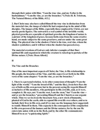 through their union with Him: “I am the true vine, and my Fatheris the
husbandman.” “I am the vine, ye are the branches.”1 [Note:H. B. Tristram,
The Natural History of the Bible, 413.]
2. But Christ may also have calledHimself the true vine in distinction from
the material vine, the image of which He had conjured up in the mind of His
disciples. The images ofthe Bible, especiallythose employed by Christ, are not
merely poetic figures. The outward is a real symbol of the invisible world;
physical growths are a parable of spiritual growths, the kingdom of nature is
a picture of the kingdom of grace, becauseboth come from the same creative
hand, are made subjectto the same greatlaws, and are under the same great
King. The physical vine is the shadow;Christ is the true, real vine, whom the
shadow symbolizes; and it will last when the shadow has passedaway.
The material creations ofGod are only inferior examples of that finer
spiritual life and organism in which the creature is raised up to partake of the
Divine nature.1 [Note: DeanAlford.]
II
The Vine and the Branches
One of the most important aspects ofChrist, the Vine, is His relationship to
His people, the branches of the Vine, and this aspectis set forth in the fifth
verse of the same chapter: “I am the vine, ye are the branches.”
1. There is a personalrelation. As in other connexions of thought (“I am the
light of the world,” “I am the bread of life,” and the like), Jesus here fixes the
eye of faith on His own person; but in the present saying He regards Himself
as inclusive of His members, who participate in His own life, and, as it were,
complete it. He says, not “I am the root, I am the stem,” but “I am the vine—
and ye are the branches,” presenting Himself and the Church as one organic
whole. Thus we see in Jesus the Incarnate Son, a new stock ofhumanity,
planted of God in the earth, able to expand His own life over others, and so to
include their lives in His own, and (if we may use the language here suggested)
to ramify Himself in them. This capacityis the consequence ofthe conjunction
in His own personof the human and the Divine natures; for by the one He
enters into union with us in the flesh, and by the other He communicates
Himself to us as “a quickening Spirit.”
 