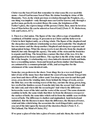 Christ was the Son of God. But remember in what sense He ever used this
name—Sonof God because Sonof Man. He claims Sonship in virtue of His
Humanity. Now, in the whole previous revelation through the Prophets, etc.,
one thing was implied—only through man can God be known; only through a
perfect man, perfectly revealed. Hence He came, the brightness of His
Father’s glory, the express image of His person. Christ, then, must be loved as
Son of Man before He can be adored as Son of God.2 [Note:F. W. Robertson,
Life and Letters, 417.]
2. There is a vital union. The figure of the vine offers a type of manifold, of
combined, of fruitful energy. It presents to us Christ and the believers in
Christ in their highest unity, as a living whole. The figure of the shepherd and
the sheepdoes not indicate relationship so close and wonderful. The shepherd
has one nature and the sheep another. Shepherd and sheep are separate and
independent beings. What the sheep receive is not directly from the shepherd
himself, but only through his agency. The unity of the stem and the branches
is organic and living. The branch has a nature like that of the tree. It is the
prolongationof its tissues and fibres. The sap that is the life of the trunk is the
life of the boughs. A relationship very close indeed is denoted. Stalk and limbs
have a resembling nature. Stem and branch perform similar vital functions,
are animated by a common principle of life, and acttogether for the
attainment of the same identical ends.
Some day you go down to the shore. Your dingy lies in a wee reed-fringed
inlet of one of the many bays that indent the coastofLong Island. You get into
your boat and shove off the yellow sand. You drop your oars in and then pull
away, awaydown the winding inlet, from behind the fringe of reeds, across
the little bar, over the rocking waves of the bay, out into the deep, green, long,
low swellof the limitless ocean. Fromthe inlet into the ocean!And where did
the inlet end, and where did the oceanbegin? And what is the difference
betweenthe waterof the inlet and the waterof the ocean? The same elements
combine in both; the same winds that blow in from the distances sweepover
the surface of both; the same tides which roll in from the middle seas swellthe
waves of both. The difference is shallow and unplumbed, land-lockedand
unlimited. But the likeness is more than the difference, the likeness ofwater,
wind and tides which bring the oceaninto the reed-fringed inlet, and carry
you out of the inlet upon the bosomof the shoreless flood.1 [Note:T. C.
McClelland, The Mind of Christ, 55.]
If we pour a glass ofwine into a glass ofwater, and mix them, the waterwill
 