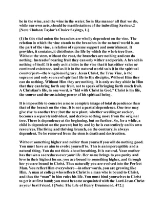 be in the wine, and the wine in the water. So in like manner all that we do,
while our own acts, should be manifestations of the indwelling Saviour.2
[Note:Hudson Taylor’s Choice Sayings, 1.]
(1) In this vital union the branches are wholly dependent on the vine. The
relation in which the vine stands to the branches in the natural world is, on
the part of the vine, a relation of supreme support and nourishment. It
provides, it contains, it distributes the life by which the whole tree lives.
Without the stem, without the root, the branches are nothing and can do
nothing. Insteadof bearing fruit they can only wither and perish. A branch is
nothing of itself. It is only as it abides in the vine that it has either value or
continued existence. And as it is in the natural world so is it in the spiritual
counterpart—the kingdom of grace. Jesus Christ, the True Vine, is the
supreme and only source of spiritual life to His disciples. Without Him they
can do nothing. Without Him they are nothing. It is only as they abide in Him
that they canbring forth any fruit, not to speak of bringing forth much fruit.
A Christian’s life, in one word, is “hid with Christ in God.” Christ is his life,
the source and the sustaining power of his spiritual being.
It is impossible to conceive a more complete image of total dependence than
that of the branch on the vine. It is not a partial dependence. One tree may
give rise to another tree; but the new plant, whether seedling or sucker,
becomes a separate individual, and derives nothing more from the original
tree. There is dependence at the beginning, but no further. So, for a while, a
child is dependent on the parent; but by and by he is castentirely on his own
resources.The living and thriving branch, on the contrary, is always
dependent. To be removed from the stem is death and destruction.
Without something higher and nobler than yourself you will do nothing good.
You must have an aim to evolve yourself to. This is an imperceptible and a
natural thing. You do not think about breathing. It is natural. Your mother
has thrown a sacredness overyour life. Her name brings to you purity and
love in their highest forms; you are bound to something higher, and through
her you are bound to Christ. Thus naturally you are evolved into the Perfect
Man. You reflectHim everywhere—inother words, you are growing like
Him. A man at college who reflects Christ is a man who is bound to Christ,
and thus the “man” in him rules his life. You must bind yourselves to Christ
to get it at first hand; you must become acquainted with the Lord Jesus Christ
as your best Friend.1 [Note:The Life of Henry Drummond, 472.]
 