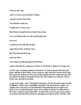 Thou art the Vine,
And I, O Jesus, ama branch of Thine;
And day by day from Thee
New life flows unto me.
Nought have I of my own,
But all my strength is drawn from Thee alone.
As, severedfrom the tree, the branch must die,
So even I
Could never live this life of mine
Apart from Thee, O living Vine;
But Thou dost dwell in me,
And I in Thee!
Yea, Thine own life through me doth flow,
And in Thyself I live and grow.1 [Note:E. H. Divall, A Believer’s Songs, 32.]
(2) The vine is nothing without its branches. It is the branches that bear the
fruit, and this is their office. Jesus wants us, and, with all reverence be it said,
He cannot do without us. Of course, if He had pleased, He could; but since He
has chosento make us branches in the vine, He requires us eachone. All are
in the vine, and all are needed.
A vine bears fruit—how? Through its branches. On the branches and on their
fruitfulness all the vine’s fruitfulness depends. One branch may wither, yet
another bear; but if it were possible that all should fail, there would be no
fruit. It is a wonderful honour, then, to be called “branches” by Him who is
the Vine. It means no less than this: “I entrust My cause to you; I am content
to wait for My fruit till you bear it; through you I choose to live My life; with
 