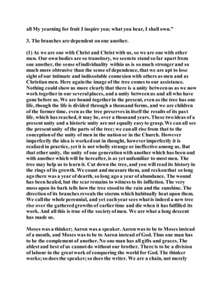 all My yearning for fruit I inspire you; what you bear, I shall own.”
3. The branches are dependent on one another.
(1) As we are one with Christ and Christ with us, so we are one with other
men. Our own bodies are so transitory, we seemto stand so far apart from
one another, the sense ofindividuality within us is so much strongerand so
much more obtrusive than the sense of dependence, that we are apt to lose
sight of our intimate and indissoluble connexion with others as men and as
Christian men. Here againthe image of the tree comes to our assistance.
Nothing could show us more clearlythat there is a unity betweenus as we now
work togetherin our severalplaces, and a unity betweenus and all who have
gone before us. We are bound togetherin the present, even as the tree has one
life, though the life is divided through a thousand forms, and we are children
of the former time, even as the tree preserves in itself the results of its past
life, which has reached, it may be, over a thousand years. These two ideas of a
present unity and a historic unity are not equally easyto grasp. We can all see
the presentunity of the parts of the tree; we canall rise from that to the
conceptionof the unity of men in the nation or in the Church. However
imperfectly the idea is workedout in thought, howeverimperfectly it is
realized in practice, yet it is not wholly strange or ineffective among us. But
that other unity, the unity of one generationwith another which has been and
with another which will be hereafter, is as yet unfamiliar to most men. The
tree may help us to learn it. Cut down the tree, and you will read its history in
the rings of its growth. We count and measure them, and reckonthat so long
ago there was a year of dearth, so long ago a year of abundance. The wound
has been healed, but the scarremains to witness to its infliction. The very
moss upon its bark tells how the tree stoodto the rain and the sunshine. The
direction of its branches reveals the storms which habitually beat upon them.
We callthe whole perennial, and yet eachyear sees whatis indeed a new tree
rise over the gatheredgrowths of earliertime and die when it has fulfilled its
work. And all this is true of the societyofmen. We are what a long descent
has made us.
Moses was a thinker; Aaron was a speaker. Aaron was to be to Moses instead
of a mouth, and Moses was to be to Aaron instead of God. Thus one man has
to be the complement of another. No one man has all gifts and graces.The
ablestand best of us cannotdo without our brother. There is to be a division
of labour in the greatwork of conquering the world for God. The thinker
works;so does the speaker;so does the writer. We are a chain, not merely
 