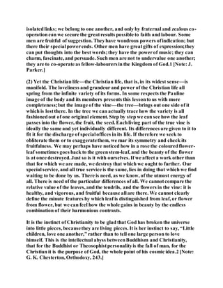 isolatedlinks; we belong to one another, and only by fraternal and zealous co-
operationcan we secure the greatresults possible to faith and labour. Some
men are fruitful of suggestion. Theyhave wondrous powers ofindication; but
there their specialpowerends. Other men have greatgifts of expression;they
can put thoughts into the best words;they have the powerof music; they can
charm, fascinate, and persuade. Such men are not to undervalue one another;
they are to co-operate as fellow-labourersin the Kingdom of God.1 [Note: J.
Parker.]
(2) Yet the Christian life—the Christian life, that is, in its widest sense—is
manifold. The loveliness and grandeur and power of the Christian life all
spring from the infinite variety of its forms. In some respects the Pauline
image of the body and its members presents this lessonto us with more
completeness;but the image of the vine—the tree—brings out one side of it
which is lostthere. In the tree we can actually trace how the variety is all
fashionedout of one original element. Step by step we can see how the leaf
passes into the flower, the fruit, the seed. Eachliving part of the true vine is
ideally the same and yet individually different. Its differences are given to it to
fit it for the discharge of specialoffices in its life. If therefore we seek to
obliterate them or to exaggeratethem, we mar its symmetry and check its
fruitfulness. We may perhaps have noticed how in a rose the colouredflower-
leaf sometimes goes back to the greenstem-leaf, and the beauty of the flower
is at once destroyed. Just so is it with ourselves. If we affect a work other than
that for which we are made, we destroy that which we ought to further. Our
specialservice, and all true service is the same, lies in doing that which we find
waiting to be done by us. There is need, as we know, of the utmost energy of
all. There is need of the particular differences of all. We cannotcompare the
relative value of the leaves, and the tendrils, and the flowers in the vine: it is
healthy, and vigorous, and fruitful because allare there. We cannot clearly
define the minute features by which leaf is distinguished from leaf, or flower
from flower, but we can feel how the whole gains in beauty by the endless
combination of their harmonious contrasts.
It is the instinct of Christianity to be glad that God has broken the universe
into little pieces, becausethey are living pieces. It is her instinct to say, “Little
children, love one another,” rather than to tell one large person to love
himself. This is the intellectual abyss betweenBuddhism and Christianity,
that for the Buddhist or Theosophistpersonalityis the fall of man, for the
Christian it is the purpose of God, the whole point of his cosmic idea.2 [Note:
G. K. Chesterton, Orthodoxy, 243.]
 