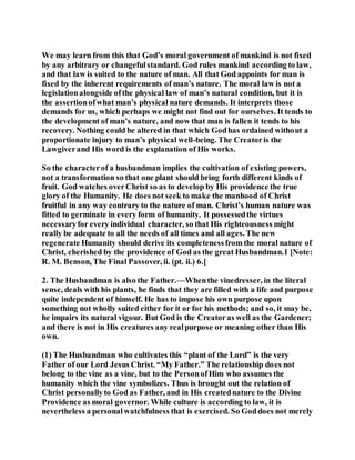We may learn from this that God’s moral government of mankind is not fixed
by any arbitrary or changefulstandard. God rules mankind according to law,
and that law is suited to the nature of man. All that God appoints for man is
fixed by the inherent requirements of man’s nature. The moral law is not a
legislationalongside ofthe physical law of man’s natural condition, but it is
the assertionofwhat man’s physical nature demands. It interprets those
demands for us, which perhaps we might not find out for ourselves. It tends to
the development of man’s nature, and now that man is fallen it tends to his
recovery. Nothing could be altered in that which Godhas ordained without a
proportionate injury to man’s physical well-being. The Creatoris the
Lawgiverand His word is the explanation of His works.
So the characterof a husbandman implies the cultivation of existing powers,
not a transformation so that one plant should bring forth different kinds of
fruit. God watches overChrist so as to develop by His providence the true
glory of the Humanity. He does not seek to make the manhood of Christ
fruitful in any way contrary to the nature of man. Christ’s human nature was
fitted to germinate in every form of humanity. It possessedthe virtues
necessaryfor every individual character, so that His righteousness might
really be adequate to all the needs of all times and all ages. The new
regenerate Humanity should derive its completenessfrom the moral nature of
Christ, cherished by the providence of God as the great Husbandman.1 [Note:
R. M. Benson, The Final Passover, ii. (pt. ii.) 6.]
2. The Husbandman is also the Father.—Whenthe vinedresser, in the literal
sense, deals with his plants, he finds that they are filled with a life and purpose
quite independent of himself. He has to impose his own purpose upon
something not wholly suited either for it or for his methods; and so, it may be,
he impairs its natural vigour. But God is the Creatoras well as the Gardener;
and there is not in His creatures any realpurpose or meaning other than His
own.
(1) The Husbandman who cultivates this “plant of the Lord” is the very
Father of our Lord Jesus Christ. “My Father.” The relationship does not
belong to the vine as a vine, but to the PersonofHim who assumes the
humanity which the vine symbolizes. Thus is brought out the relation of
Christ personallyto God as Father, and in His creatednature to the Divine
Providence as moral governor. While culture is according to law, it is
nevertheless a personalwatchfulness that is exercised. So Goddoes not merely
 