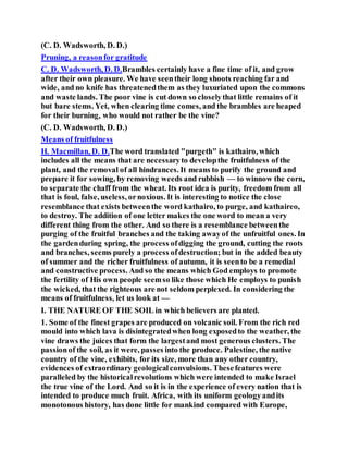 (C. D. Wadsworth, D. D.)
Pruning, a reasonfor gratitude
C. D. Wadsworth, D. D.Brambles certainly have a fine time of it, and grow
after their own pleasure. We have seentheir long shoots reaching far and
wide, and no knife has threatenedthem as they luxuriated upon the commons
and waste lands. The poor vine is cut down so closelythat little remains of it
but bare stems. Yet, when clearing time comes, and the brambles are heaped
for their burning, who would not rather be the vine?
(C. D. Wadsworth, D. D.)
Means of fruitfulness
H. Macmillan, D. D.The word translated "purgeth" is kathairo, which
includes all the means that are necessaryto developthe fruitfulness of the
plant, and the removal of all hindrances. It means to purify the ground and
prepare it for sowing, by removing weeds and rubbish — to winnow the corn,
to separate the chaff from the wheat. Its root idea is purity, freedom from all
that is foul, false, useless, ornoxious. It is interesting to notice the close
resemblance that exists betweenthe word kathairo, to purge, and kathaireo,
to destroy. The addition of one letter makes the one word to mean a very
different thing from the other. And so there is a resemblance betweenthe
purging of the fruitful branches and the taking awayof the unfruitful ones. In
the gardenduring spring, the process ofdigging the ground, cutting the roots
and branches, seems purely a process ofdestruction; but in the added beauty
of summer and the richer fruitfulness of autumn, it is seento be a remedial
and constructive process. And so the means which God employs to promote
the fertility of His own people seemso like those which He employs to punish
the wicked, that the righteous are not seldom perplexed. In considering the
means of fruitfulness, let us look at —
I. THE NATURE OF THE SOIL in which believers are planted.
1. Some of the finest grapes are produced on volcanic soil. From the rich red
mould into which lava is disintegratedwhen long exposedto the weather, the
vine draws the juices that form the largestand most generous clusters. The
passionof the soil, as it were, passes into the produce. Palestine, the native
country of the vine, exhibits, for its size, more than any other country,
evidences of extraordinary geologicalconvulsions. Thesefeatures were
paralleled by the historicalrevolutions which were intended to make Israel
the true vine of the Lord. And so it is in the experience of every nation that is
intended to produce much fruit. Africa, with its uniform geologyandits
monotonous history, has done little for mankind compared with Europe,
 