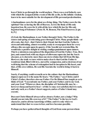 leave Christ to go through the world anyhow. There was a real fatherly care
with which He assignedallthe events of His life as He, in His infinite wisdom,
knew to be most suitable for the development of His personalpredestination.
A husbandman cares forthe plant as a living thing. The Father cares for the
spiritual Vine as having the life of Heaven. As it is the Body of His only
begottenSon, He cares for it with all the love which He has for His only
begottenSong of Solomon 1 [Note:R. M. Benson, The Final Passover, ii. (pt.
ii.) 9.]
(2) God, the Husbandman, is our Fatherthrough Christ. The Father is the
source and spring of redeeming grace through Christ. Many people think—at
all events, they feel—that Christ is their friend, but that God the Fatheris
stern and unbending, almost resentful, ready to swoopupon them for every
offence, like an eagle upon its quarry; if the Sondid not restrain Him, He
would take a positive delight in visiting condign punishment upon sinners.
That is a mistaken conceptionof the disposition of God the Father. True, He is
just, and cannot look with any degree of allowance upon sin; but the Son is
also just, as is shownby more than one stern rebuke that fell from His lips.
However, the truth we now wish to make clearis that God the Father is
wondrous kind, filled with love, moved by compassion, andso desirous of our
well-being that the scheme of redemption had its inception in His heart, and
that, of His own volition, He sent His Son into the world to bring it back to
Himself.
Surely, if anything could reconcile us to the culture that the Husbandman
imposes upon us it is the name He bears. “My Father,” says Christ; and if
Christ’s Father, therefore also our Father. For He Himself has taught us so to
think of God: “I ascendunto my Father, and your Father; and to my God,
and your God.” Whatever, then, the discipline of Christian life may be—
howeversharp and hard to bear—of this we may rest satisfied, that it is such,
and only such, as a Father’s heart suggests, andas a Father’s hand may
execute.
Does not Christ Himself always tell us about a Father, not a Judge? Why
should you not take His ownway of it? “The Father” is the keyto God’s
character, and to all true knowledge ofHim; and it is only when we
understand that that we cease to fear, and love becomes possible.
Perhaps you have gatheredhard thoughts of God from some personwhom
 